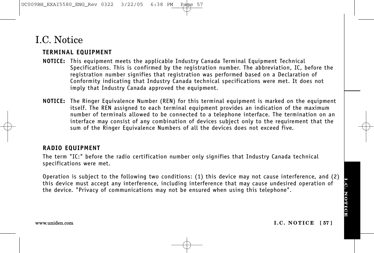 I.C. NOTICEI.C. NOTICE [ 57 ]www.uniden.comI.C. NoticeTERMINAL EQUIPMENTNOTICE: This equipment meets the applicable Industry Canada Terminal Equipment TechnicalSpecifications. This is confirmed by the registration number. The abbreviation, IC, before theregistration number signifies that registration was performed based on a Declaration ofConformity indicating that Industry Canada technical specifications were met. It does notimply that Industry Canada approved the equipment.NOTICE: The Ringer Equivalence Number (REN) for this terminal equipment is marked on the equipmentitself. The REN assigned to each terminal equipment provides an indication of the maximumnumber of terminals allowed to be connected to a telephone interface. The termination on aninterface may consist of any combination of devices subject only to the requirement that thesum of the Ringer Equivalence Numbers of all the devices does not exceed five.RADIO EQUIPMENTThe term &quot;IC:&quot; before the radio certification number only signifies that Industry Canada technicalspecifications were met.Operation is subject to the following two conditions: (1) this device may not cause interference, and (2)this device must accept any interference, including interference that may cause undesired operation ofthe device. &quot;Privacy of communications may not be ensured when using this telephone&quot;.UC009BH_EXAI5580_ENG_Rev 0322  3/22/05  6:38 PM  Page 57