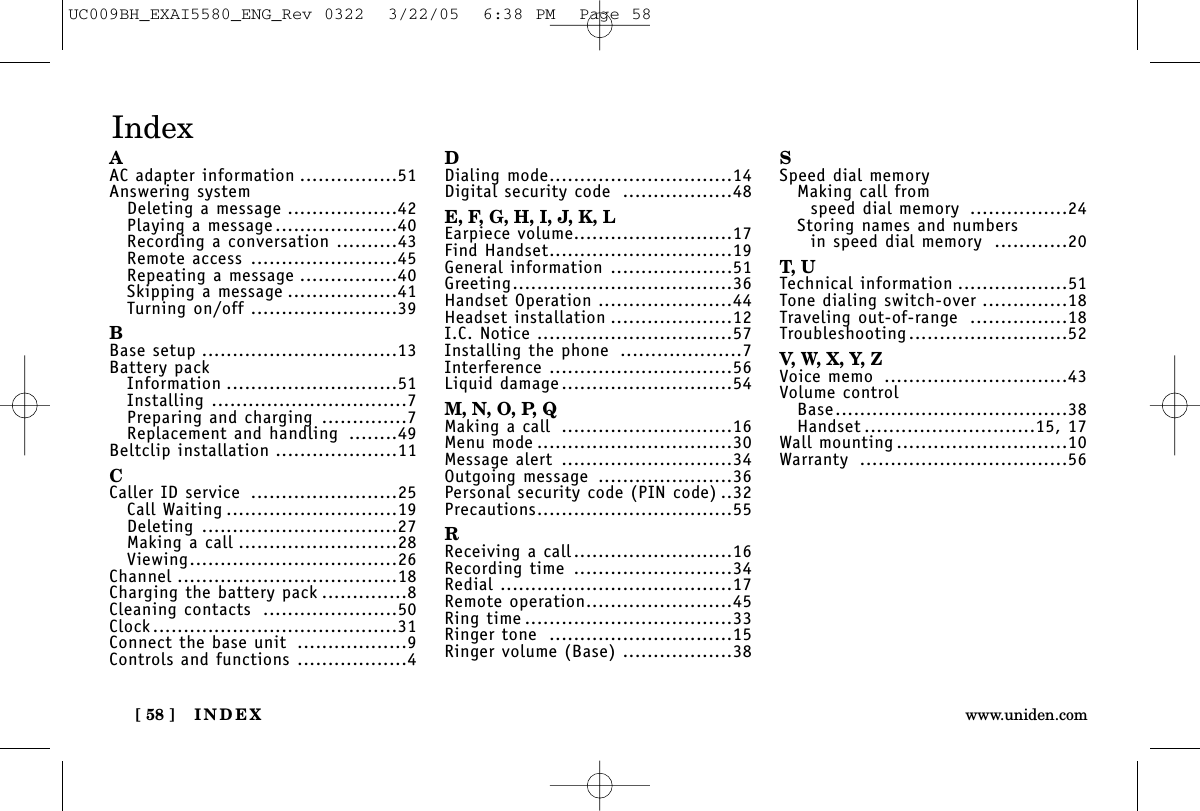 INDEX[ 58 ] www.uniden.comAAC adapter information ................51Answering systemDeleting a message ..................42Playing a message....................40Recording a conversation ..........43Remote access ........................45Repeating a message ................40Skipping a message ..................41Turning on/off ........................39BBase setup ................................13Battery packInformation ............................51Installing ................................7Preparing and charging ..............7Replacement and handling ........49Beltclip installation ....................11CCaller ID service ........................25Call Waiting ............................19Deleting ................................27Making a call ..........................28Viewing..................................26Channel ....................................18Charging the battery pack ..............8Cleaning contacts ......................50Clock........................................31Connect the base unit ..................9Controls and functions ..................4DDialing mode..............................14Digital security code ..................48E, F, G, H, I, J, K, LEarpiece volume..........................17Find Handset..............................19General information ....................51Greeting....................................36Handset Operation ......................44Headset installation ....................12I.C. Notice ................................57Installing the phone ....................7Interference ..............................56Liquid damage............................54M, N, O, P, QMaking a call ............................16Menu mode ................................30Message alert ............................34Outgoing message ......................36Personal security code (PIN code) ..32Precautions................................55RReceiving a call..........................16Recording time ..........................34Redial ......................................17Remote operation........................45Ring time ..................................33Ringer tone ..............................15Ringer volume (Base) ..................38SSpeed dial memoryMaking call from speed dial memory ................24Storing names and numbersin speed dial memory ............20T, UTechnical information ..................51Tone dialing switch-over ..............18Traveling out-of-range ................18Troubleshooting..........................52V, W, X , Y, ZVoice memo ..............................43Volume controlBase......................................38Handset ............................15, 17Wall mounting ............................10Warranty ..................................56IndexUC009BH_EXAI5580_ENG_Rev 0322  3/22/05  6:38 PM  Page 58