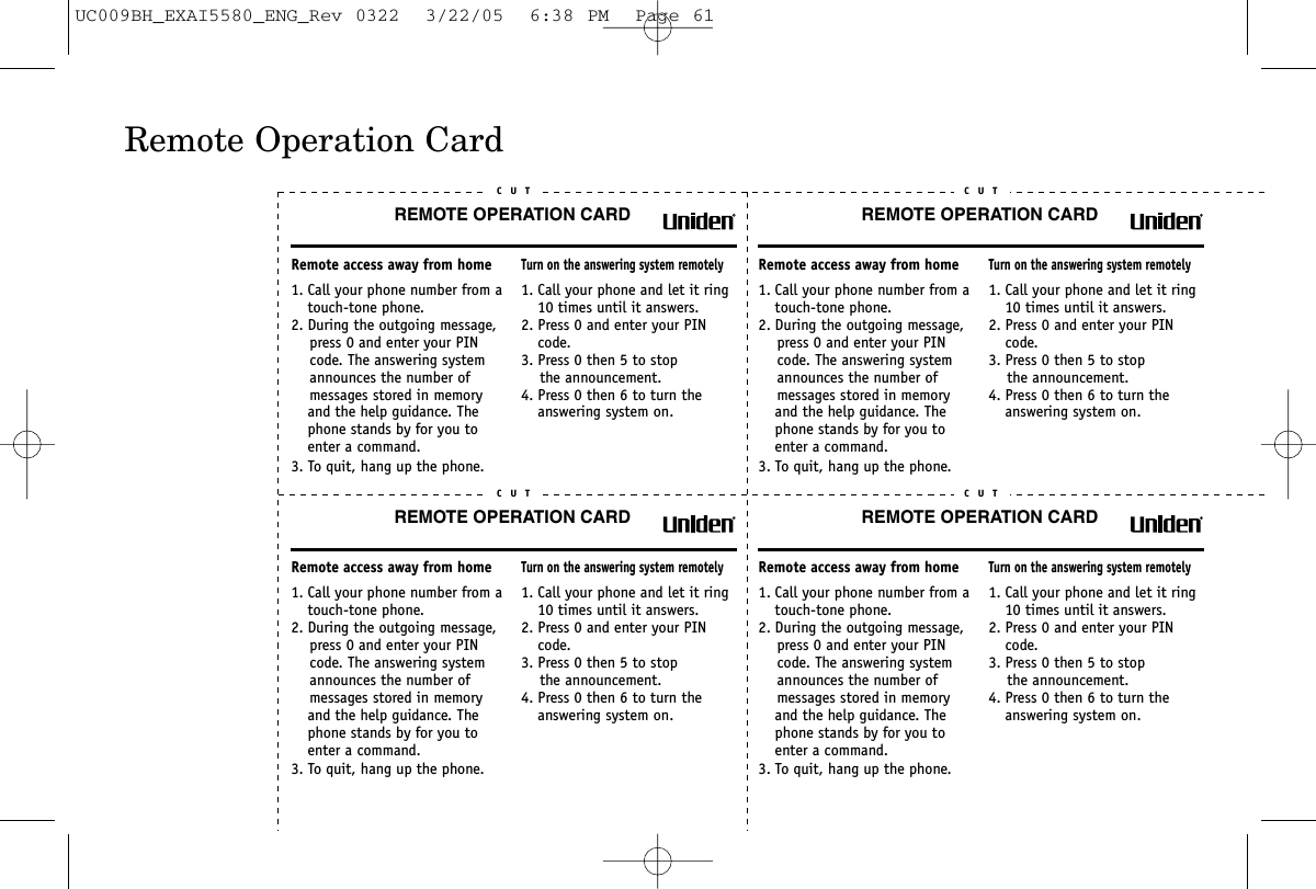 Remote Operation CardREMOTE OPERATION CARDC U TRemote access away from home1. Call your phone number from a touch-tone phone.2. During the outgoing message,     press 0 and enter your PIN    code. The answering system     announces the number of     messages stored in memory and the help guidance. The phone stands by for you to enter a command.3. To quit, hang up the phone.Turn on the answering system remotely1. Call your phone and let it ring 10 times until it answers. 2. Press 0 and enter your PIN code.3. Press 0 then 5 to stop    the announcement.4. Press 0 then 6 to turn the answering system on.REMOTE OPERATION CARDC U TRemote access away from home1. Call your phone number from a touch-tone phone.2. During the outgoing message,     press 0 and enter your PIN    code. The answering system     announces the number of     messages stored in memory and the help guidance. The phone stands by for you to enter a command.3. To quit, hang up the phone.Turn on the answering system remotely1. Call your phone and let it ring 10 times until it answers. 2. Press 0 and enter your PIN code.3. Press 0 then 5 to stop    the announcement.4. Press 0 then 6 to turn the answering system on.REMOTE OPERATION CARDC U TRemote access away from home1. Call your phone number from a touch-tone phone.2. During the outgoing message,     press 0 and enter your PIN    code. The answering system     announces the number of     messages stored in memory and the help guidance. The phone stands by for you to enter a command.3. To quit, hang up the phone.Turn on the answering system remotely1. Call your phone and let it ring 10 times until it answers. 2. Press 0 and enter your PIN code.3. Press 0 then 5 to stop    the announcement.4. Press 0 then 6 to turn the answering system on.REMOTE OPERATION CARDC U TRemote access away from home1. Call your phone number from a touch-tone phone.2. During the outgoing message,     press 0 and enter your PIN    code. The answering system     announces the number of     messages stored in memory and the help guidance. The phone stands by for you to enter a command.3. To quit, hang up the phone.Turn on the answering system remotely1. Call your phone and let it ring 10 times until it answers. 2. Press 0 and enter your PIN code.3. Press 0 then 5 to stop    the announcement.4. Press 0 then 6 to turn the answering system on.UC009BH_EXAI5580_ENG_Rev 0322  3/22/05  6:38 PM  Page 61