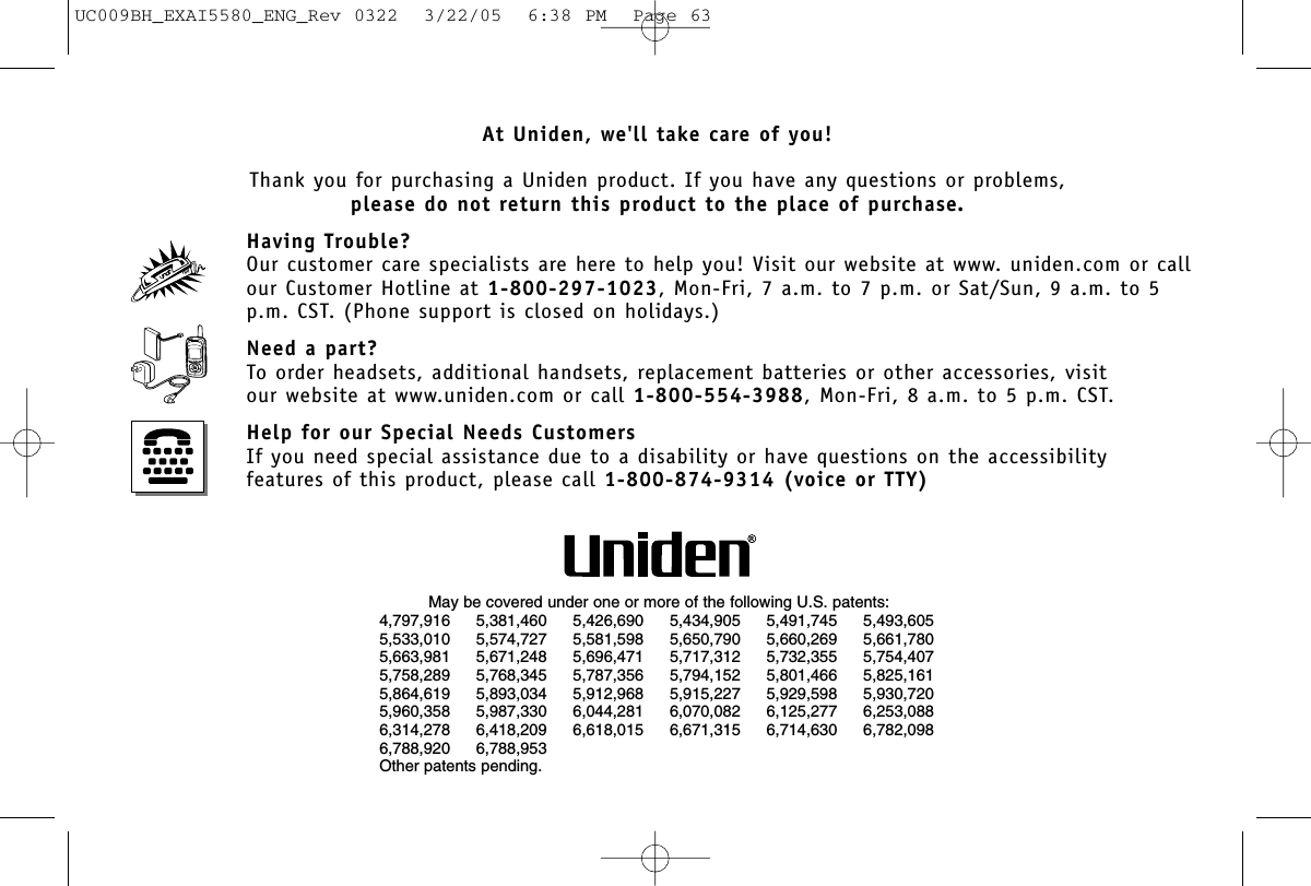 At Uniden, we&apos;ll take care of you!Thank you for purchasing a Uniden product. If you have any questions or problems,please do not return this product to the place of purchase.Having Trouble?Our customer care specialists are here to help you! Visit our website at www. uniden.com or callour Customer Hotline at 1-800-297-1023, Mon-Fri, 7 a.m. to 7 p.m. or Sat/Sun, 9 a.m. to 5p.m. CST. (Phone support is closed on holidays.)Need a part?To order headsets, additional handsets, replacement batteries or other accessories, visitour website at www.uniden.com or call 1-800-554-3988, Mon-Fri, 8 a.m. to 5 p.m. CST.Help for our Special Needs CustomersIf you need special assistance due to a disability or have questions on the accessibility features of this product, please call 1-800-874-9314 (voice or TTY)May be covered under one or more of the following U.S. patents:4,797,916 5,381,460 5,426,690 5,434,905 5,491,745 5,493,6055,533,010 5,574,727 5,581,598 5,650,790 5,660,269 5,661,7805,663,981 5,671,248 5,696,471 5,717,312 5,732,355 5,754,4075,758,289 5,768,345 5,787,356 5,794,152 5,801,466 5,825,1615,864,619 5,893,034 5,912,968 5,915,227 5,929,598 5,930,7205,960,358 5,987,330 6,044,281 6,070,082 6,125,277 6,253,0886,314,278 6,418,209 6,618,015 6,671,315 6,714,630 6,782,0986,788,920 6,788,953Other patents pending.UC009BH_EXAI5580_ENG_Rev 0322  3/22/05  6:38 PM  Page 63