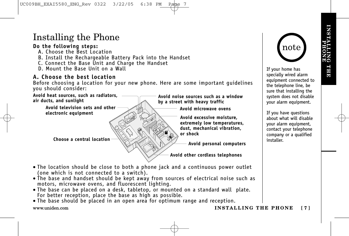 INSTALLING THE PHONE [ 7 ]www.uniden.comINSTALLING THEPHONEInstalling the PhoneDo the following steps:A. Choose the Best LocationB. Install the Rechargeable Battery Pack into the HandsetC. Connect the Base Unit and Charge the HandsetD. Mount the Base Unit on a WallA. Choose the best locationBefore choosing a location for your new phone. Here are some important guidelinesyou should consider:•The location should be close to both a phone jack and a continuous power outlet(one which is not connected to a switch).•The base and handset should be kept away from sources of electrical noise such asmotors, microwave ovens, and fluorescent lighting.•The base can be placed on a desk, tabletop, or mounted on a standard wall  plate.For better reception, place the base as high as possible.•The base should be placed in an open area for optimum range and reception.Avoid excessive moisture, extremely low temperatures, dust, mechanical vibration, or shockAvoid heat sources, such as radiators,air ducts, and sunlightAvoid television sets and otherelectronic equipmentAvoid noise sources such as a window by a street with heavy trafficAvoid microwave ovensAvoid personal computersAvoid other cordless telephonesChoose a central locationIf your home hasspecially wired alarmequipment connected tothe telephone line, besure that installing thesystem does not disableyour alarm equipment.If you have questionsabout what will disableyour alarm equipment,contact your telephonecompany or a qualifiedinstaller.UC009BH_EXAI5580_ENG_Rev 0322  3/22/05  6:38 PM  Page 7