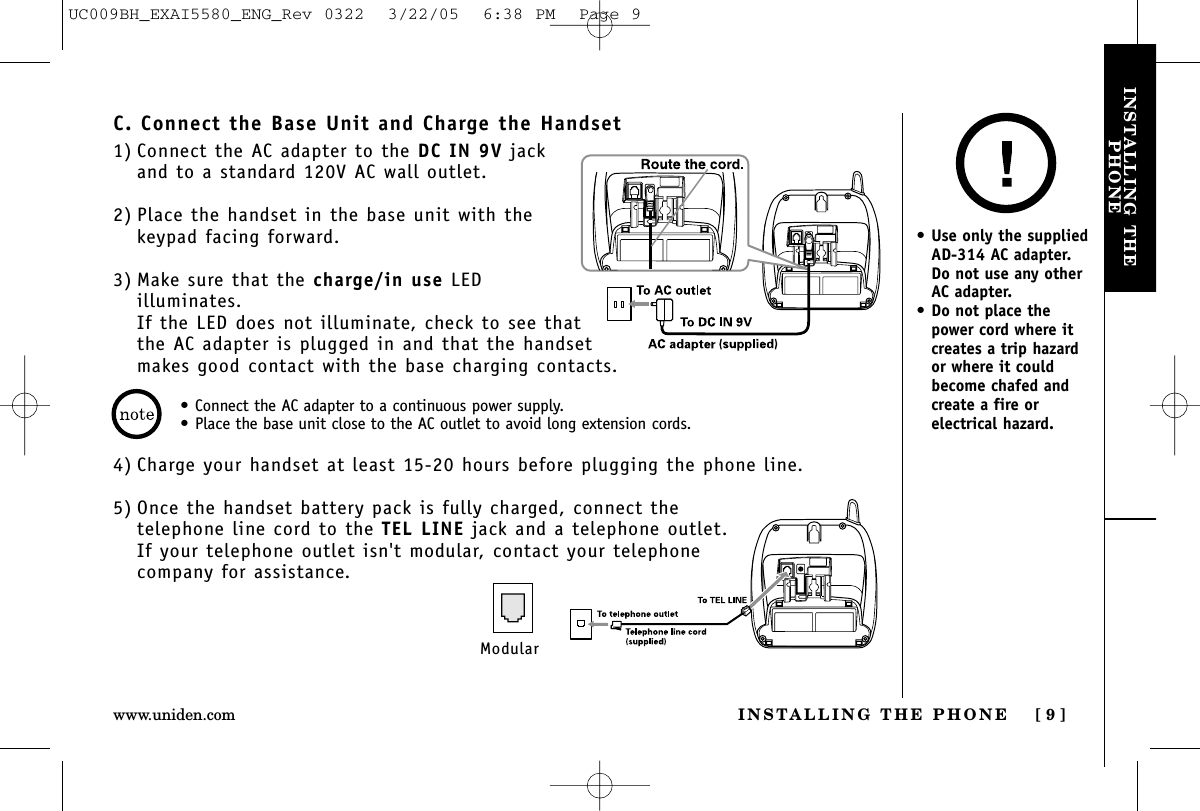 INSTALLING THEPHONEINSTALLING THE PHONE [ 9 ]www.uniden.com•Connect the AC adapter to a continuous power supply.•Place the base unit close to the AC outlet to avoid long extension cords.C. Connect the Base Unit and Charge the Handset1) Connect the AC adapter to the DC IN 9V jackand to a standard 120V AC wall outlet.2) Place the handset in the base unit with thekeypad facing forward.3) Make sure that the charge/in use LEDilluminates. If the LED does not illuminate, check to see thatthe AC adapter is plugged in and that the handsetmakes good contact with the base charging contacts.4) Charge your handset at least 15-20 hours before plugging the phone line.5) Once the handset battery pack is fully charged, connect the telephone line cord to the TEL LINE jack and a telephone outlet.If your telephone outlet isn&apos;t modular, contact your telephonecompany for assistance.Modular•Use only the suppliedAD-314 AC adapter. Do not use any otherAC adapter.•Do not place thepower cord where itcreates a trip hazardor where it couldbecome chafed andcreate a fire orelectrical hazard.UC009BH_EXAI5580_ENG_Rev 0322  3/22/05  6:38 PM  Page 9