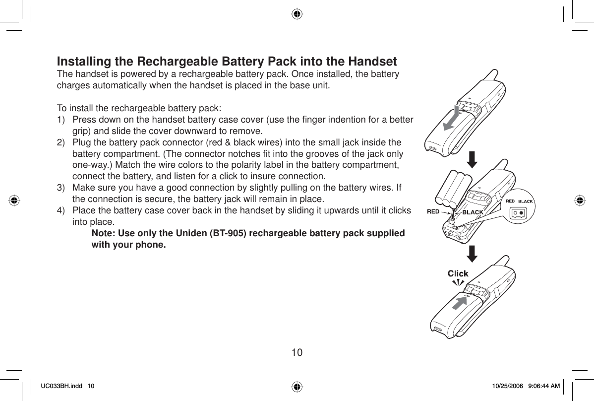 10Installing the Rechargeable Battery Pack into the HandsetThe handset is powered by a rechargeable battery pack. Once installed, the battery charges automatically when the handset is placed in the base unit.To install the rechargeable battery pack:1)  Press down on the handset battery case cover (use the ﬁ nger indention for a better grip) and slide the cover downward to remove.2)  Plug the battery pack connector (red &amp; black wires) into the small jack inside the battery compartment. (The connector notches ﬁ t into the grooves of the jack only one-way.) Match the wire colors to the polarity label in the battery compartment, connect the battery, and listen for a click to insure connection. 3)  Make sure you have a good connection by slightly pulling on the battery wires. If the connection is secure, the battery jack will remain in place.4)  Place the battery case cover back in the handset by sliding it upwards until it clicks into place.Note: Use only the Uniden (BT-905) rechargeable battery pack supplied with your phone.UC033BH.indd 10UC033BH.indd   1010/25/2006 9:06:44 AM10/25/2006   9:06:44 AM