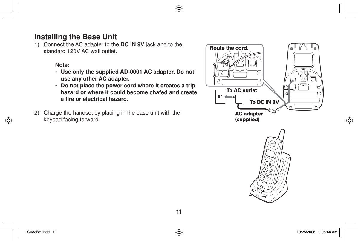 11Installing the Base Unit1)  Connect the AC adapter to the DC IN 9V jack and to the standard 120V AC wall outlet.Note:•  Use only the supplied AD-0001 AC adapter. Do not use any other AC adapter.•  Do not place the power cord where it creates a trip hazard or where it could become chafed and create aﬁ re or electrical hazard.2) Charge the handset by placing in the base unit with the keypad facing forward.UC033BH.indd 11UC033BH.indd   1110/25/2006 9:06:44 AM10/25/2006   9:06:44 AM