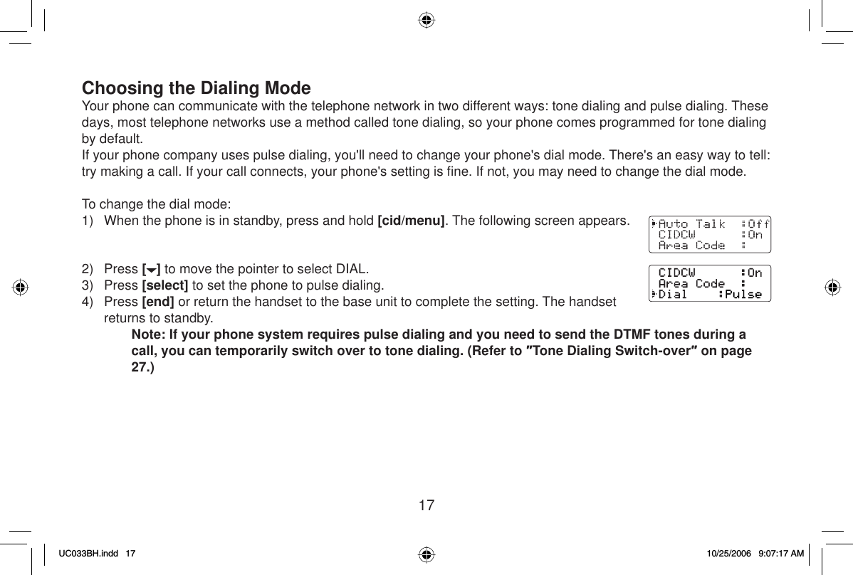 17Choosing the Dialing ModeYour phone can communicate with the telephone network in two different ways: tone dialing and pulse dialing. These days, most telephone networks use a method called tone dialing, so your phone comes programmed for tone dialing by default.If your phone company uses pulse dialing, you&apos;ll need to change your phone&apos;s dial mode. There&apos;s an easy way to tell: try making a call. If your call connects, your phone&apos;s setting is ﬁ ne. If not, you may need to change the dial mode.To change the dial mode:1)  When the phone is in standby, press and hold [cid/menu]. The following screen appears.2) Press [] to move the pointer to select DIAL.3) Press [select] to set the phone to pulse dialing.4) Press [end] or return the handset to the base unit to complete the setting. The handset returns to standby.Note: If your phone system requires pulse dialing and you need to send the DTMF tones during a call, you can temporarily switch over to tone dialing. (Refer to ƎTone Dialing Switch-overƎ on page 27.)UC033BH.indd 17UC033BH.indd   1710/25/2006 9:07:17 AM10/25/2006   9:07:17 AM