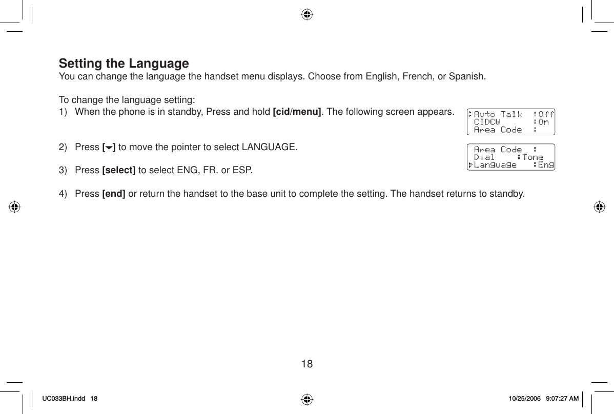 18Setting the LanguageYou can change the language the handset menu displays. Choose from English, French, or Spanish.To change the language setting:1)  When the phone is in standby, Press and hold [cid/menu]. The following screen appears.2) Press [] to move the pointer to select LANGUAGE.3) Press [select] to select ENG, FR. or ESP.4) Press [end] or return the handset to the base unit to complete the setting. The handset returns to standby.UC033BH.indd 18UC033BH.indd   1810/25/2006 9:07:27 AM10/25/2006   9:07:27 AM