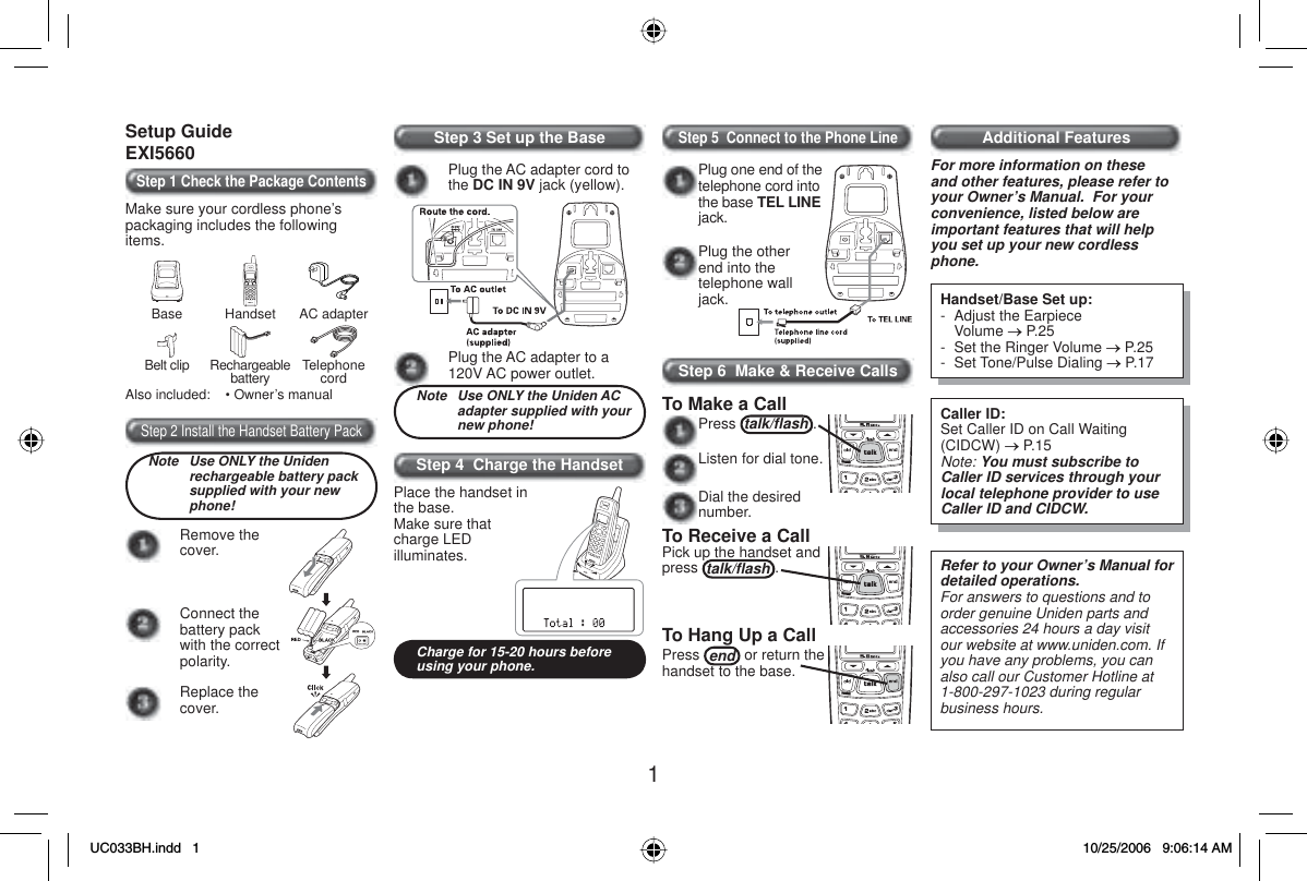 1Setup GuideEXI5660Step 1 Check the Package ContentsMake sure your cordless phone’s packaging includes the following items.Base Handset AC adapterBelt clip Rechargeablebattery TelephonecordAlso included:    • Owner’s manualStep 2 Install the Handset Battery PackNote  Use ONLY the Uniden rechargeable battery pack supplied with your new phone!Remove the cover.Connect the battery pack with the correct polarity.Replace the cover.Step 3 Set up the BasePlug the AC adapter cord to the DC IN 9V jack (yellow).Plug the AC adapter to a 120V AC power outlet.Note  Use ONLY the Uniden AC adapter supplied with your new phone!Step 4  Charge the Handset Place the handset in the base.Make sure that charge LED illuminates.Charge for 15-20 hours before using your phone.Step 5  Connect to the Phone LinePlug the other end into the telephone wall jack.Plug one end of the telephone cord into the base TEL LINEjack. Step 6  Make &amp; Receive CallsTo Make a CallPress talk/ﬂ ash .Listen for dial tone. Dial the desired number.To Receive a CallPick up the handset and press talk/ﬂ ash .To Hang Up a CallPress end  or return the handset to the base.Additional FeaturesFor more information on these and other features, please refer to your Owner’s Manual.  For your convenience, listed below are important features that will help you set up your new cordless phone.Handset/Base Set up:-  Adjust the Earpiece  Volume o P.25-  Set the Ringer Volume o P.25- Set Tone/Pulse Dialing o P.17Caller ID:Set Caller ID on Call Waiting (CIDCW) o P.15Note: You must subscribe to Caller ID services through your local telephone provider to use Caller ID and CIDCW.Refer to your Owner’s Manual for detailed operations.For answers to questions and to order genuine Uniden parts and accessories 24 hours a day visit our website at www.uniden.com. If you have any problems, you can also call our Customer Hotline at 1-800-297-1023 during regular business hours.UC033BH.indd 1UC033BH.indd   110/25/2006 9:06:14 AM10/25/2006   9:06:14 AM