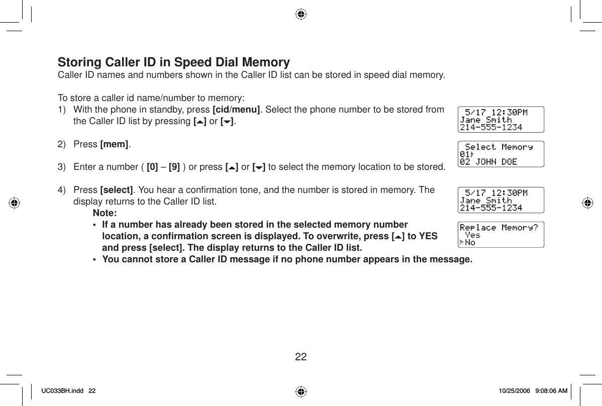 22Storing Caller ID in Speed Dial MemoryCaller ID names and numbers shown in the Caller ID list can be stored in speed dial memory. To store a caller id name/number to memory:1)  With the phone in standby, press [cid/menu]. Select the phone number to be stored from the Caller ID list by pressing [] or [ ].2) Press [mem].3)  Enter a number ( [0] – [9] ) or press [] or [ ] to select the memory location to be stored.4) Press [select]. You hear a conﬁ rmation tone, and the number is stored in memory. The display returns to the Caller ID list.Note:•  If a number has already been stored in the selected memory number location, a conﬁ rmation screen is displayed. To overwrite, press [ ] to YES and press [select]. The display returns to the Caller ID list.•  You cannot store a Caller ID message if no phone number appears in the message.UC033BH.indd 22UC033BH.indd   2210/25/2006 9:08:06 AM10/25/2006   9:08:06 AM