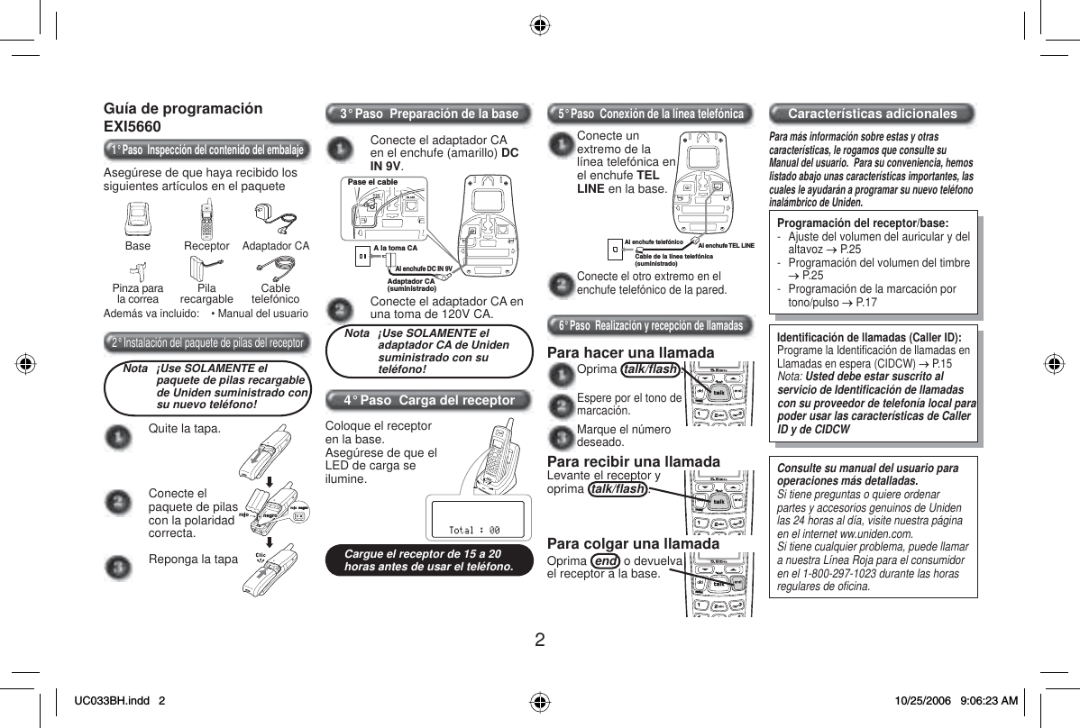 2Guía de programaciónEXI56601° Paso  Inspección del contenido del embalajeAsegúrese de que haya recibido los siguientes artículos en el paqueteBase ReceptorAdaptador CAPinza para la correa Pilarecargable CabletelefónicoAdemás va incluido:    • Manual del usuario2° Instalación del paquete de pilas del receptorNota  ¡Use SOLAMENTE el paquete de pilas recargable de Uniden suministrado con su nuevo teléfono!Quite la tapa.negronegronegronegronegrorojorojoConecte el paquete de pilas con la polaridad correcta.Reponga la tapa3° Paso  Preparación de la baseConecte el adaptador CA en el enchufe (amarillo) DCIN 9V.Pase el cableA la toma CAAl enchufe DC IN 9VAdaptador CA (suministrado)Conecte el adaptador CA en una toma de 120V CA.Nota  ¡Use SOLAMENTE el adaptador CA de Uniden suministrado con su teléfono!4° Paso  Carga del receptorColoque el receptor en la base.Asegúrese de que el LED de carga se ilumine.Cargue el receptor de 15 a 20 horas antes de usar el teléfono.5° Paso  Conexión de la línea telefónicaConecte el otro extremo en el enchufe telefónico de la pared.Al enchufe telefónicoCable de la línea telefónica (suministrado)Al enchufe TEL LINEConecte un extremo de la línea telefónica en el enchufe TEL LINE en la base.6° Paso  Realización y recepción de llamadasPara hacer una llamada Oprima talk/ﬂ ash .Espere por el tono de marcación.Marque el número deseado.Para recibir una llamadaLevante el receptor y oprima talk/ﬂ ash .Para colgar una llamadaOprima end  o devuelva el receptor a la base. Características adicionalesPara más información sobre estas y otras características, le rogamos que consulte su Manual del usuario.  Para su conveniencia, hemos listado abajo unas características importantes, las cuales le ayudarán a programar su nuevo teléfono inalámbrico de Uniden.Programación del receptor/base:-  Ajuste del volumen del auricular y del altavoz o P.25-  Programación del volumen del timbre o P.25-  Programación de la marcación por tono/pulso o P.17Identiﬁ cación de llamadas (Caller ID):Programe la Identiﬁ cación de llamadas en Llamadas en espera (CIDCW) o P.15Nota: Usted debe estar suscrito al servicio de Identiﬁ cación de llamadas con su proveedor de telefonía local para poder usar las características de Caller ID y de CIDCWConsulte su manual del usuario para operaciones más detalladas.Si tiene preguntas o quiere ordenar partes y accesorios genuinos de Uniden las 24 horas al día, visite nuestra página en el internet ww.uniden.com.Si tiene cualquier problema, puede llamar a nuestra Línea Roja para el consumidor en el 1-800-297-1023 durante las horas regulares de oﬁ cina.UC033BH.indd 2UC033BH.indd   210/25/2006 9:06:23 AM10/25/2006   9:06:23 AM