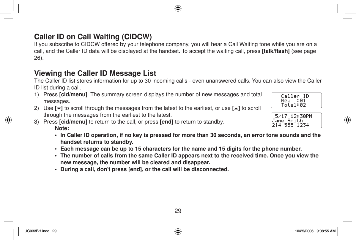 29Caller ID on Call Waiting (CIDCW)If you subscribe to CIDCW offered by your telephone company, you will hear a Call Waiting tone while you are on a call, and the Caller ID data will be displayed at the handset. To accept the waiting call, press [talk/ﬂ ash] (see page 26).Viewing the Caller ID Message ListThe Caller ID list stores information for up to 30 incoming calls - even unanswered calls. You can also view the Caller ID list during a call.1) Press [cid/menu]. The summary screen displays the number of new messages and total messages.2) Use [] to scroll through the messages from the latest to the earliest, or use [ ] to scroll through the messages from the earliest to the latest.3) Press [cid/menu] to return to the call, or press [end] to return to standby.Note:•  In Caller ID operation, if no key is pressed for more than 30 seconds, an error tone sounds and the handset returns to standby.•  Each message can be up to 15 characters for the name and 15 digits for the phone number.•  The number of calls from the same Caller ID appears next to the received time. Once you view the new message, the number will be cleared and disappear.•  During a call, don&apos;t press [end], or the call will be disconnected.UC033BH.indd 29UC033BH.indd   2910/25/2006 9:08:55 AM10/25/2006   9:08:55 AM