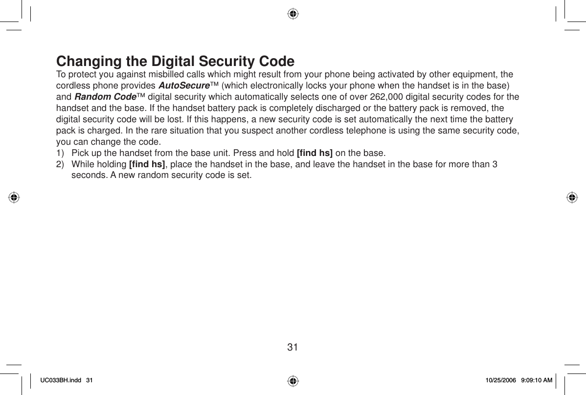 31Changing the Digital Security CodeTo protect you against misbilled calls which might result from your phone being activated by other equipment, the cordless phone provides AutoSecure™ (which electronically locks your phone when the handset is in the base) and Random Code™ digital security which automatically selects one of over 262,000 digital security codes for the handset and the base. If the handset battery pack is completely discharged or the battery pack is removed, the digital security code will be lost. If this happens, a new security code is set automatically the next time the battery pack is charged. In the rare situation that you suspect another cordless telephone is using the same security code, you can change the code.1)  Pick up the handset from the base unit. Press and hold [ﬁ nd hs] on the base.2) While holding [ﬁ nd hs], place the handset in the base, and leave the handset in the base for more than 3 seconds. A new random security code is set.UC033BH.indd 31UC033BH.indd   3110/25/2006 9:09:10 AM10/25/2006   9:09:10 AM