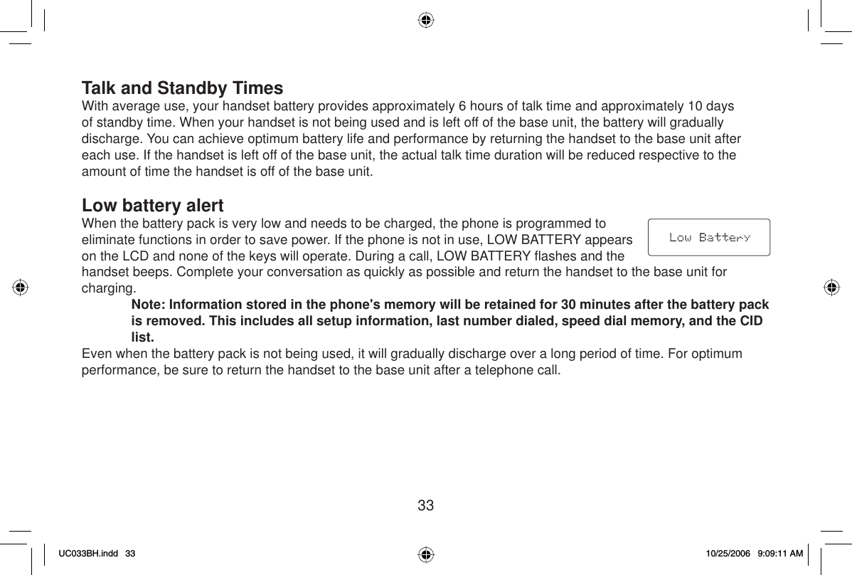 33Talk and Standby TimesWith average use, your handset battery provides approximately 6 hours of talk time and approximately 10 days of standby time. When your handset is not being used and is left off of the base unit, the battery will gradually discharge. You can achieve optimum battery life and performance by returning the handset to the base unit after each use. If the handset is left off of the base unit, the actual talk time duration will be reduced respective to the amount of time the handset is off of the base unit.Low battery alertWhen the battery pack is very low and needs to be charged, the phone is programmed to eliminate functions in order to save power. If the phone is not in use, LOW BATTERY appears on the LCD and none of the keys will operate. During a call, LOW BATTERY ﬂ ashes and the handset beeps. Complete your conversation as quickly as possible and return the handset to the base unit for charging.Note: Information stored in the phone&apos;s memory will be retained for 30 minutes after the battery pack is removed. This includes all setup information, last number dialed, speed dial memory, and the CID list.Even when the battery pack is not being used, it will gradually discharge over a long period of time. For optimum performance, be sure to return the handset to the base unit after a telephone call.UC033BH.indd 33UC033BH.indd   3310/25/2006 9:09:11 AM10/25/2006   9:09:11 AM