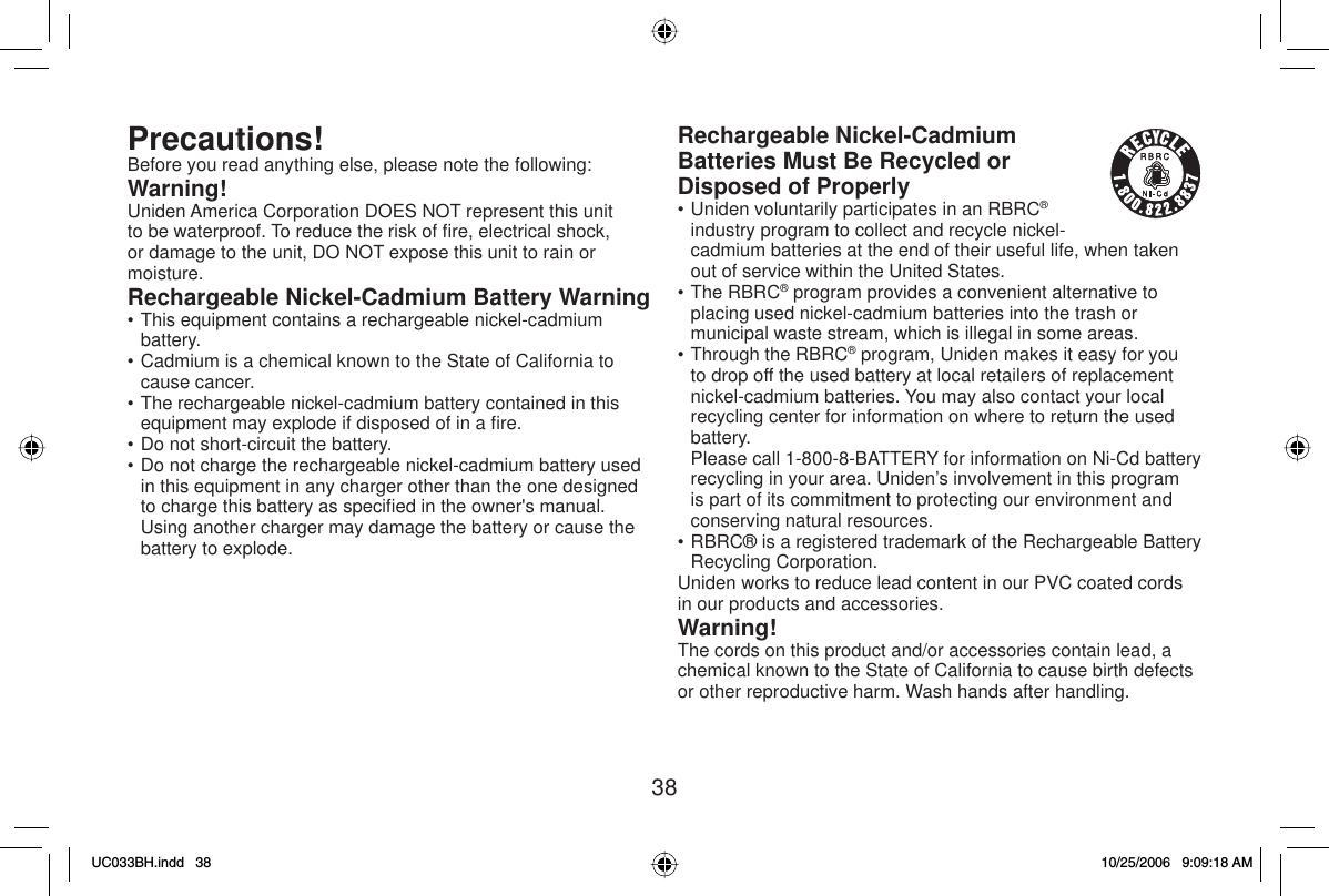 38Precautions!Before you read anything else, please note the following:Warning!Uniden America Corporation DOES NOT represent this unit to be waterproof. To reduce the risk of ﬁ re, electrical shock, or damage to the unit, DO NOT expose this unit to rain or moisture.Rechargeable Nickel-Cadmium Battery Warning• This equipment contains a rechargeable nickel-cadmium battery.• Cadmium is a chemical known to the State of California to cause cancer.• The rechargeable nickel-cadmium battery contained in this equipment may explode if disposed of in a ﬁ re.• Do not short-circuit the battery.• Do not charge the rechargeable nickel-cadmium battery used in this equipment in any charger other than the one designed to charge this battery as speciﬁ ed in the owner&apos;s manual. Using another charger may damage the battery or cause the battery to explode.Rechargeable Nickel-Cadmium Batteries Must Be Recycled or Disposed of Properly• Uniden voluntarily participates in an RBRC®industry program to collect and recycle nickel-cadmium batteries at the end of their useful life, when taken out of service within the United States.• The RBRC® program provides a convenient alternative to placing used nickel-cadmium batteries into the trash or municipal waste stream, which is illegal in some areas.• Through the RBRC® program, Uniden makes it easy for you to drop off the used battery at local retailers of replacement nickel-cadmium batteries. You may also contact your local recycling center for information on where to return the used battery.  Please call 1-800-8-BATTERY for information on Ni-Cd battery recycling in your area. Uniden’s involvement in this program is part of its commitment to protecting our environment and conserving natural resources.• RBRC® is a registered trademark of the Rechargeable Battery Recycling Corporation.Uniden works to reduce lead content in our PVC coated cords in our products and accessories.Warning!The cords on this product and/or accessories contain lead, a chemical known to the State of California to cause birth defects or other reproductive harm. Wash hands after handling.UC033BH.indd 38UC033BH.indd   3810/25/2006 9:09:18 AM10/25/2006   9:09:18 AM