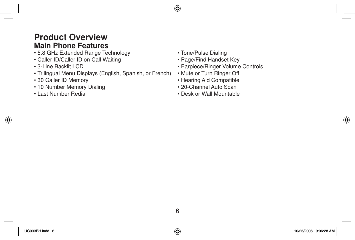6Product OverviewMain Phone Features• 5.8 GHz Extended Range Technology• Caller ID/Caller ID on Call Waiting• 3-Line Backlit LCD• Trilingual Menu Displays (English, Spanish, or French)• 30 Caller ID Memory• 10 Number Memory Dialing• Last Number Redial• Tone/Pulse Dialing• Page/Find Handset Key• Earpiece/Ringer Volume Controls• Mute or Turn Ringer Off• Hearing Aid Compatible• 20-Channel Auto Scan• Desk or Wall MountableUC033BH.indd 6UC033BH.indd   610/25/2006 9:06:28 AM10/25/2006   9:06:28 AM