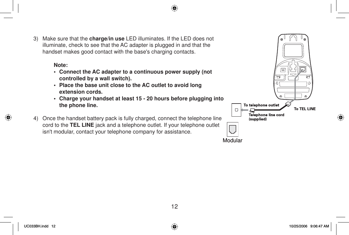 123)  Make sure that the charge/in use LED illuminates. If the LED does not illuminate, check to see that the AC adapter is plugged in and that the handset makes good contact with the base&apos;s charging contacts.Note:•  Connect the AC adapter to a continuous power supply (not controlled by a wall switch).•  Place the base unit close to the AC outlet to avoid long extension cords.•  Charge your handset at least 15 - 20 hours before plugging into the phone line. 4)  Once the handset battery pack is fully charged, connect the telephone line cord to the TEL LINE jack and a telephone outlet. If your telephone outlet isn&apos;t modular, contact your telephone company for assistance.ModularModularUC033BH.indd 12UC033BH.indd   1210/25/2006 9:06:47 AM10/25/2006   9:06:47 AM