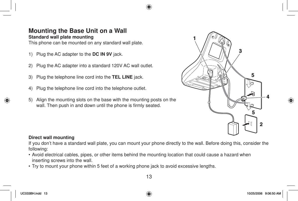 13Mounting the Base Unit on a WallStandard wall plate mountingThis phone can be mounted on any standard wall plate.1)  Plug the AC adapter to the DC IN 9V jack.2)  Plug the AC adapter into a standard 120V AC wall outlet.3)  Plug the telephone line cord into the TEL LINE jack. 4)  Plug the telephone line cord into the telephone outlet.5)  Align the mounting slots on the base with the mounting posts on the wall. Then push in and down until the phone is ﬁ rmly seated.Direct wall mountingIf you don’t have a standard wall plate, you can mount your phone directly to the wall. Before doing this, consider the following:• Avoid electrical cables, pipes, or other items behind the mounting location that could cause a hazard when inserting screws into the wall.• Try to mount your phone within 5 feet of a working phone jack to avoid excessive lengths.123455123455UC033BH.indd 13UC033BH.indd   1310/25/2006 9:06:50 AM10/25/2006   9:06:50 AM