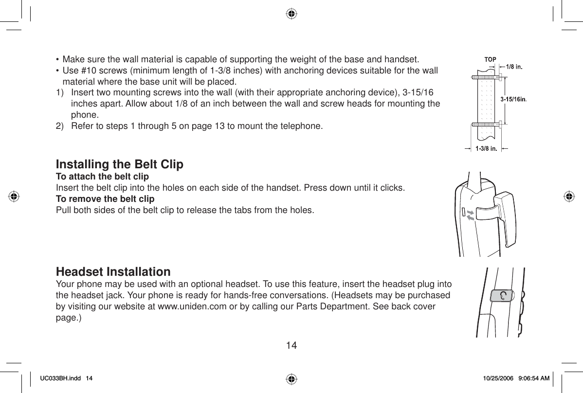 14• Make sure the wall material is capable of supporting the weight of the base and handset.• Use #10 screws (minimum length of 1-3/8 inches) with anchoring devices suitable for the wall material where the base unit will be placed.1)  Insert two mounting screws into the wall (with their appropriate anchoring device), 3-15/16 inches apart. Allow about 1/8 of an inch between the wall and screw heads for mounting the phone.2)  Refer to steps 1 through 5 on page 13 to mount the telephone.Installing the Belt ClipTo attach the belt clipInsert the belt clip into the holes on each side of the handset. Press down until it clicks.To remove the belt clipPull both sides of the belt clip to release the tabs from the holes.Headset InstallationYour phone may be used with an optional headset. To use this feature, insert the headset plug into the headset jack. Your phone is ready for hands-free conversations. (Headsets may be purchased by visiting our website at www.uniden.com or by calling our Parts Department. See back cover page.)UC033BH.indd 14UC033BH.indd   1410/25/2006 9:06:54 AM10/25/2006   9:06:54 AM