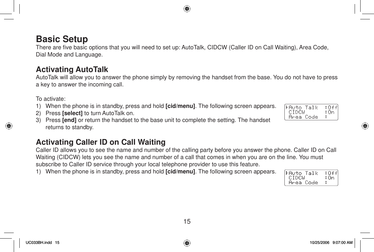 15Basic SetupThere are ﬁ ve basic options that you will need to set up: AutoTalk, CIDCW (Caller ID on Call Waiting), Area Code, Dial Mode and Language. Activating AutoTalkAutoTalk will allow you to answer the phone simply by removing the handset from the base. You do not have to press a key to answer the incoming call. To activate:1)  When the phone is in standby, press and hold [cid/menu]. The following screen appears.2) Press [select] to turn AutoTalk on.3) Press [end] or return the handset to the base unit to complete the setting. The handset returns to standby.Activating Caller ID on Call WaitingCaller ID allows you to see the name and number of the calling party before you answer the phone. Caller ID on Call Waiting (CIDCW) lets you see the name and number of a call that comes in when you are on the line. You must subscribe to Caller ID service through your local telephone provider to use this feature.1)  When the phone is in standby, press and hold [cid/menu]. The following screen appears.UC033BH.indd 15UC033BH.indd   1510/25/2006 9:07:00 AM10/25/2006   9:07:00 AM