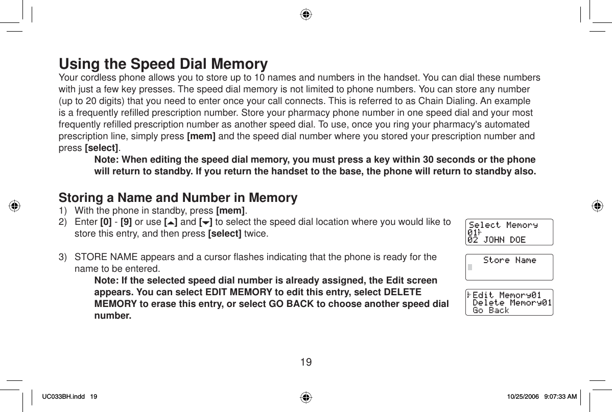 19Using the Speed Dial MemoryYour cordless phone allows you to store up to 10 names and numbers in the handset. You can dial these numbers with just a few key presses. The speed dial memory is not limited to phone numbers. You can store any number (up to 20 digits) that you need to enter once your call connects. This is referred to as Chain Dialing. An example is a frequently reﬁ lled prescription number. Store your pharmacy phone number in one speed dial and your most frequently reﬁ lled prescription number as another speed dial. To use, once you ring your pharmacy&apos;s automated prescription line, simply press [mem] and the speed dial number where you stored your prescription number and press [select].Note: When editing the speed dial memory, you must press a key within 30 seconds or the phone will return to standby. If you return the handset to the base, the phone will return to standby also.Storing a Name and Number in Memory1)  With the phone in standby, press [mem].2) Enter [0] - [9] or use [] and [ ] to select the speed dial location where you would like to store this entry, and then press [select] twice.3)  STORE NAME appears and a cursor ﬂ ashes indicating that the phone is ready for the name to be entered.Note: If the selected speed dial number is already assigned, the Edit screen appears. You can select EDIT MEMORY to edit this entry, select DELETE MEMORY to erase this entry, or select GO BACK to choose another speed dial number.UC033BH.indd 19UC033BH.indd   1910/25/2006 9:07:33 AM10/25/2006   9:07:33 AM