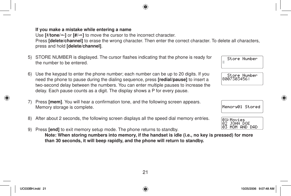 21If you make a mistake while entering a name Use [/tone/ ] or [#/ ] to move the cursor to the incorrect character. Press [delete/channel] to erase the wrong character. Then enter the correct character. To delete all characters, press and hold [delete/channel].5)  STORE NUMBER is displayed. The cursor ﬂ ashes indicating that the phone is ready for the number to be entered.6)  Use the keypad to enter the phone number; each number can be up to 20 digits. If you need the phone to pause during the dialing sequence, press [redial/pause] to insert a two-second delay between the numbers. You can enter multiple pauses to increase the delay. Each pause counts as a digit. The display shows a P for every pause.7) Press [mem]. You will hear a conﬁ rmation tone, and the following screen appears. Memory storage is complete. 8)  After about 2 seconds, the following screen displays all the speed dial memory entries.9) Press [end] to exit memory setup mode. The phone returns to standby.Note: When storing numbers into memory, if the handset is idle (i.e., no key is pressed) for more than 30 seconds, it will beep rapidly, and the phone will return to standby.UC033BH.indd 21UC033BH.indd   2110/25/2006 9:07:48 AM10/25/2006   9:07:48 AM