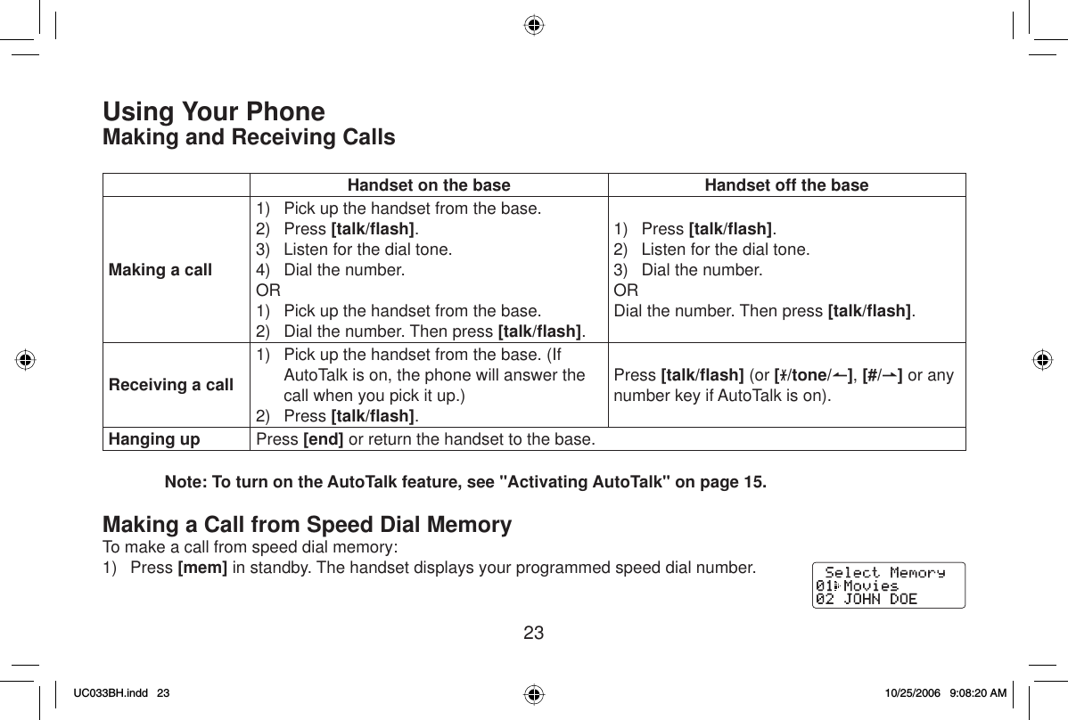 23Using Your PhoneMaking and Receiving CallsHandset on the base Handset off the baseMaking a call1)  Pick up the handset from the base.2) Press [talk/ﬂ ash].3)  Listen for the dial tone.4)  Dial the number.OR1)  Pick up the handset from the base.2)  Dial the number. Then press [talk/ﬂ ash].1) Press [talk/ﬂ ash].2)  Listen for the dial tone.3)  Dial the number.ORDial the number. Then press [talk/ﬂ ash].Receiving a call1)  Pick up the handset from the base. (If AutoTalk is on, the phone will answer the call when you pick it up.)2) Press [talk/ﬂ ash].Press [talk/ﬂ ash] (or [/tone/ ],[#/ ] or any number key if AutoTalk is on).Hanging up Press [end] or return the handset to the base.Note: To turn on the AutoTalk feature, see &quot;Activating AutoTalk&quot; on page 15.Making a Call from Speed Dial MemoryTo make a call from speed dial memory:1) Press [mem] in standby. The handset displays your programmed speed dial number.UC033BH.indd 23UC033BH.indd   2310/25/2006 9:08:20 AM10/25/2006   9:08:20 AM