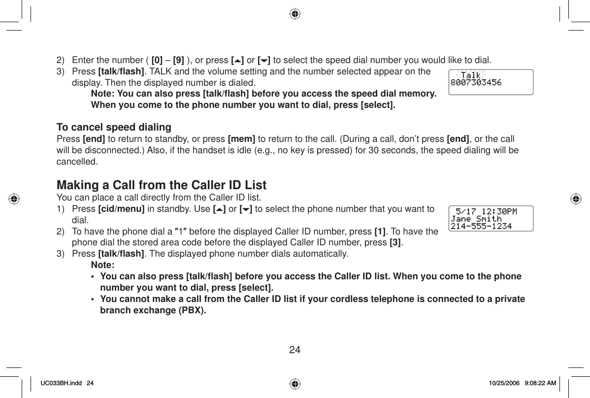 242)  Enter the number ( [0] – [9] ), or press [ ] or [ ] to select the speed dial number you would like to dial.3) Press [talk/ﬂ ash]. TALK and the volume setting and the number selected appear on the display. Then the displayed number is dialed.Note: You can also press [talk/ﬂ ash] before you access the speed dial memory. When you come to the phone number you want to dial, press [select].To cancel speed dialingPress [end] to return to standby, or press [mem] to return to the call. (During a call, don’t press [end], or the call will be disconnected.) Also, if the handset is idle (e.g., no key is pressed) for 30 seconds, the speed dialing will be cancelled.Making a Call from the Caller ID ListYou can place a call directly from the Caller ID list.1) Press [cid/menu] in standby. Use [] or [ ] to select the phone number that you want to dial.2)  To have the phone dial a Ǝ1Ǝ before the displayed Caller ID number, press [1]. To have the phone dial the stored area code before the displayed Caller ID number, press [3].3) Press [talk/ﬂ ash]. The displayed phone number dials automatically.Note:•  You can also press [talk/ﬂ ash] before you access the Caller ID list. When you come to the phone number you want to dial, press [select].•  You cannot make a call from the Caller ID list if your cordless telephone is connected to a private branch exchange (PBX).UC033BH.indd 24UC033BH.indd   2410/25/2006 9:08:22 AM10/25/2006   9:08:22 AM