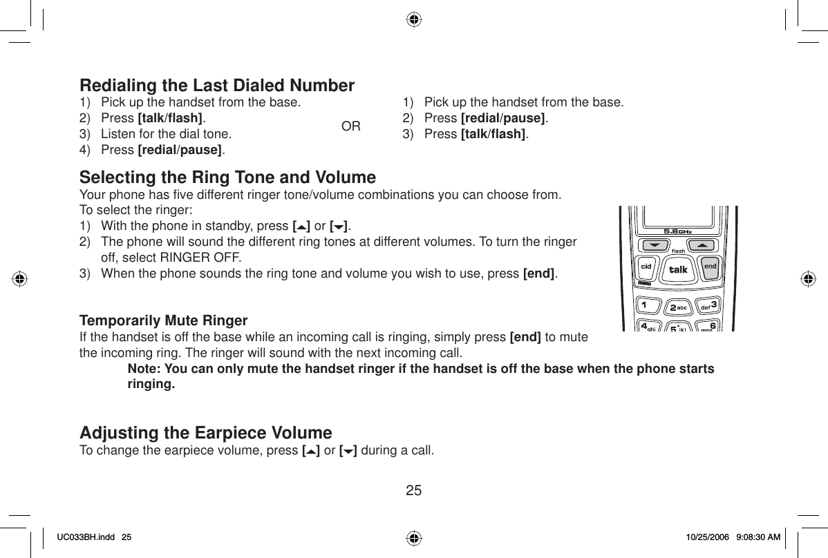 25Redialing the Last Dialed Number1)  Pick up the handset from the base.2) Press [talk/ﬂ ash].3)  Listen for the dial tone.4) Press [redial/pause].OR1)  Pick up the handset from the base.2) Press [redial/pause].3) Press [talk/ﬂ ash].Selecting the Ring Tone and VolumeYour phone has ﬁ ve different ringer tone/volume combinations you can choose from.To select the ringer:1)  With the phone in standby, press [] or [ ].2)  The phone will sound the different ring tones at different volumes. To turn the ringer off, select RINGER OFF.3)  When the phone sounds the ring tone and volume you wish to use, press [end].Temporarily Mute RingerIf the handset is off the base while an incoming call is ringing, simply press [end] to mute the incoming ring. The ringer will sound with the next incoming call. Note: You can only mute the handset ringer if the handset is off the base when the phone starts ringing.Adjusting the Earpiece VolumeTo change the earpiece volume, press [ ] or [ ] during a call.UC033BH.indd 25UC033BH.indd   2510/25/2006 9:08:30 AM10/25/2006   9:08:30 AM