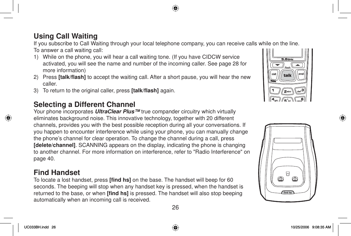 26Using Call WaitingIf you subscribe to Call Waiting through your local telephone company, you can receive calls while on the line. To answer a call waiting call:1)  While on the phone, you will hear a call waiting tone. (If you have CIDCW service activated, you will see the name and number of the incoming caller. See page 28 for more information)2) Press [talk/ﬂ ash] to accept the waiting call. After a short pause, you will hear the new caller.3)  To return to the original caller, press [talk/ﬂ ash] again.Selecting a Different ChannelYour phone incorporates UltraClear Plus™ true compander circuitry which virtually eliminates background noise. This innovative technology, together with 20 different channels, provides you with the best possible reception during all your conversations. If you happen to encounter interference while using your phone, you can manually change the phone’s channel for clear operation. To change the channel during a call, press [delete/channel]. SCANNING appears on the display, indicating the phone is changing to another channel. For more information on interference, refer to &quot;Radio Interference&quot; on page 40.Find HandsetTo locate a lost handset, press [ﬁ nd hs] on the base. The handset will beep for 60 seconds. The beeping will stop when any handset key is pressed, when the handset is returned to the base, or when [ﬁ nd hs] is pressed. The handset will also stop beeping automatically when an incoming call is received.UC033BH.indd 26UC033BH.indd   2610/25/2006 9:08:35 AM10/25/2006   9:08:35 AM