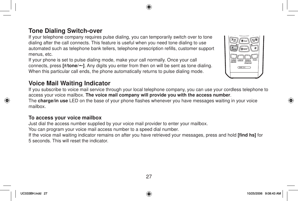 27Tone Dialing Switch-overIf your telephone company requires pulse dialing, you can temporarily switch over to tone dialing after the call connects. This feature is useful when you need tone dialing to use automated such as telephone bank tellers, telephone prescription reﬁ lls, customer support menus, etc.If your phone is set to pulse dialing mode, make your call normally. Once your call connects, press [/tone/ ]. Any digits you enter from then on will be sent as tone dialing. When this particular call ends, the phone automatically returns to pulse dialing mode.Voice Mail Waiting IndicatorIf you subscribe to voice mail service through your local telephone company, you can use your cordless telephone to access your voice mailbox. The voice mail company will provide you with the access number.The charge/in use LED on the base of your phone ﬂ ashes whenever you have messages waiting in your voice mailbox.To access your voice mailboxJust dial the access number supplied by your voice mail provider to enter your mailbox. You can program your voice mail access number to a speed dial number.If the voice mail waiting indicator remains on after you have retrieved your messages, press and hold [ﬁ nd hs] for 5 seconds. This will reset the indicator.UC033BH.indd 27UC033BH.indd   2710/25/2006 9:08:43 AM10/25/2006   9:08:43 AM