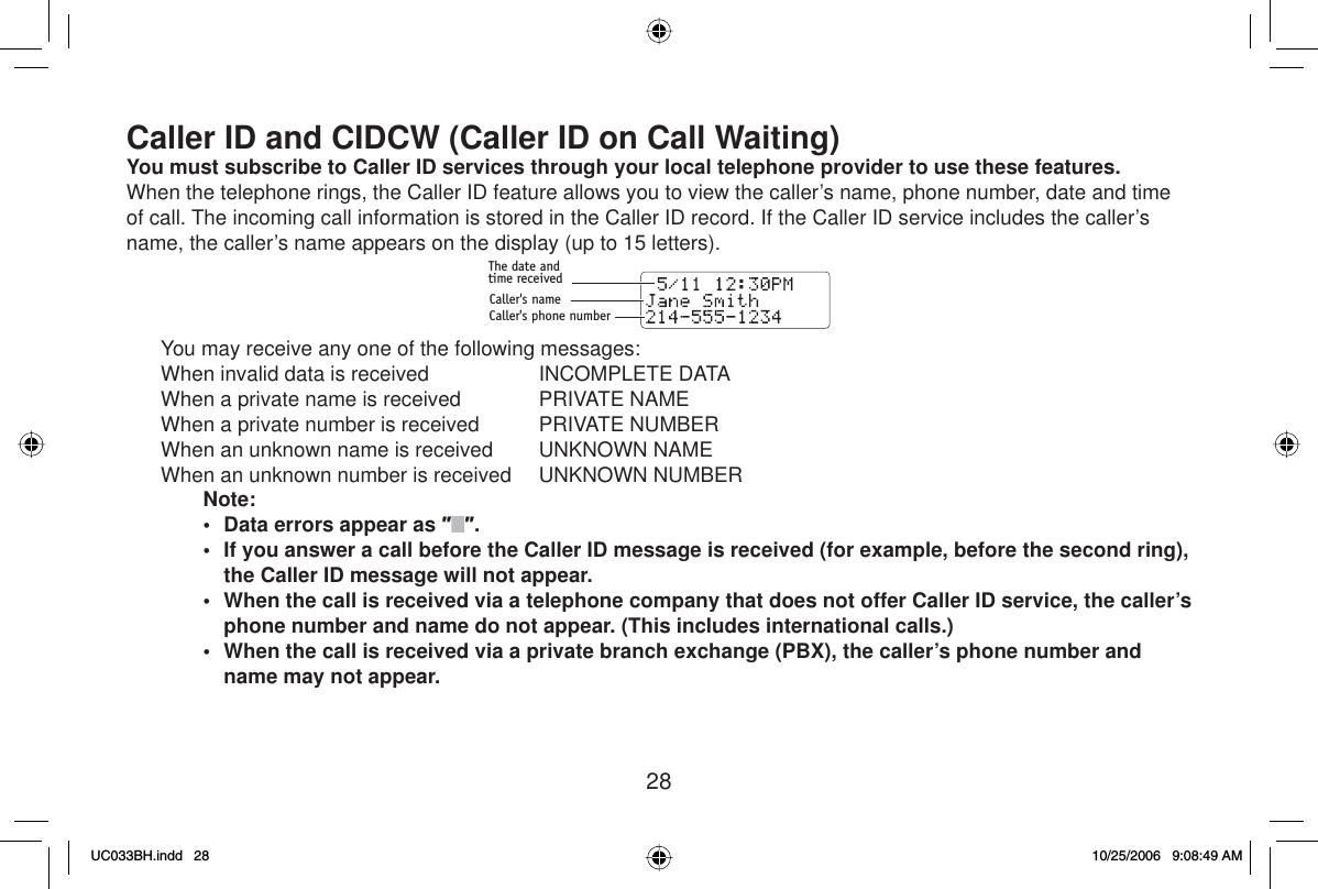 28Caller ID and CIDCW (Caller ID on Call Waiting)You must subscribe to  Caller ID services through your local telephone provider to use these features.When the telephone rings, the Caller ID feature allows you to view the caller’s name, phone number, date and time of call. The incoming call information is stored in the Caller ID record. If the Caller ID service includes the caller’s name, the caller’s name appears on the display (up to 15 letters).The date andtime receivedCaller&apos;s nameCaller&apos;s phone number  You may receive any one of the following messages:  When invalid data is received   INCOMPLETE DATA  When a private name is received   PRIVATE NAME  When a private number is received   PRIVATE NUMBER  When an unknown name is received   UNKNOWN NAME  When an unknown number is received   UNKNOWN NUMBERNote:•  Data errors appear as ƎƎ.•  If you answer a call before the Caller ID message is received (for example, before the second ring), the Caller ID message will not appear.•  When the call is received via a telephone company that does not offer Caller ID service, the caller’s phone number and name do not appear. (This includes international calls.)•  When the call is received via a private branch exchange (PBX), the caller’s phone number and name may not appear.UC033BH.indd 28UC033BH.indd   2810/25/2006 9:08:49 AM10/25/2006   9:08:49 AM