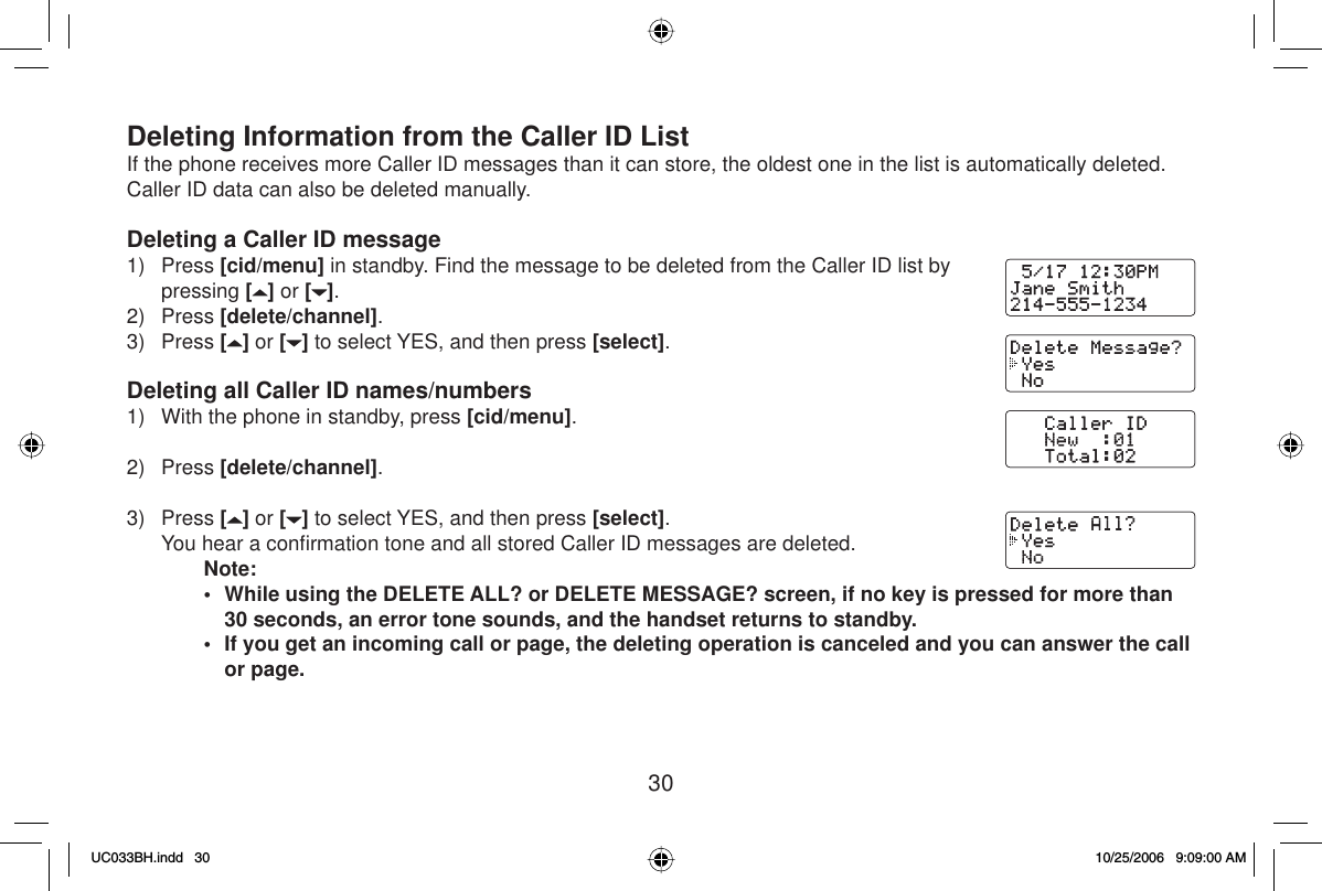 30Deleting Information from the Caller ID ListIf the phone receives more Caller ID messages than it can store, the oldest one in the list is automatically deleted. Caller ID data can also be deleted manually.Deleting a Caller ID message1) Press [cid/menu] in standby. Find the message to be deleted from the Caller ID list by pressing [] or [ ].2) Press [delete/channel].3) Press [] or [ ] to select YES, and then press [select].Deleting all Caller ID names/numbers1)  With the phone in standby, press [cid/menu].2) Press [delete/channel].3) Press [] or [ ] to select YES, and then press [select].  You hear a conﬁ rmation tone and all stored Caller ID messages are deleted.Note:•  While using the DELETE ALL? or DELETE MESSAGE? screen, if no key is pressed for more than 30 seconds, an error tone sounds, and the handset returns to standby. •  If you get an incoming call or page, the deleting operation is canceled and you can answer the call or page.UC033BH.indd 30UC033BH.indd   3010/25/2006 9:09:00 AM10/25/2006   9:09:00 AM