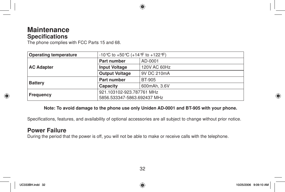 32MaintenanceSpeciﬁ cationsThe phone complies with FCC Parts 15 and 68.Operating temperature -10°C to +50°C (+14°F to +122°F)AC AdapterPart number AD-0001Input Voltage 120V AC 60HzOutput Voltage 9V DC 210mABattery Part number BT-905Capacity 600mAh, 3.6VFrequency 921.103102-923.787761 MHz5856.533347-5863.692437 MHzNote: To avoid damage to the phone use only Uniden AD-0001 and BT-905 with your phone.Speciﬁ cations, features, and availability of optional accessories are all subject to change without prior notice.Power FailureDuring the period that the power is off, you will not be able to make or receive calls with the telephone.UC033BH.indd 32UC033BH.indd   3210/25/2006 9:09:10 AM10/25/2006   9:09:10 AM