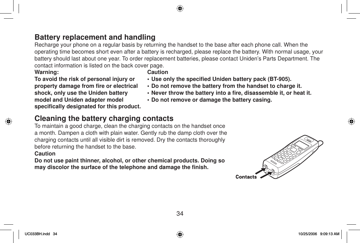 34Battery replacement and handlingRecharge your phone on a regular basis by returning the handset to the base after each phone call. When the operating time becomes short even after a battery is recharged, please replace the battery. With normal usage, your battery should last about one year. To order replacement batteries, please contact Uniden’s Parts Department. The contact information is listed on the back cover page.Warning: To avoid the risk of personal injury or property damage from ﬁ re or electrical shock, only use the Uniden battery model and Uniden adapter model speciﬁ cally designated for this product.Caution• Use only the speciﬁ ed Uniden battery pack (BT-905).• Do not remove the battery from the handset to charge it.• Never throw the battery into a ﬁ re, disassemble it, or heat it.• Do not remove or damage the battery casing.Cleaning the battery charging contactsTo maintain a good charge, clean the charging contacts on the handset once a month. Dampen a cloth with plain water. Gently rub the damp cloth over the charging contacts until all visible dirt is removed. Dry the contacts thoroughly before returning the handset to the base.CautionDo not use paint thinner, alcohol, or other chemical products. Doing so may discolor the surface of the telephone and damage the ﬁ nish.UC033BH.indd 34UC033BH.indd   3410/25/2006 9:09:13 AM10/25/2006   9:09:13 AM