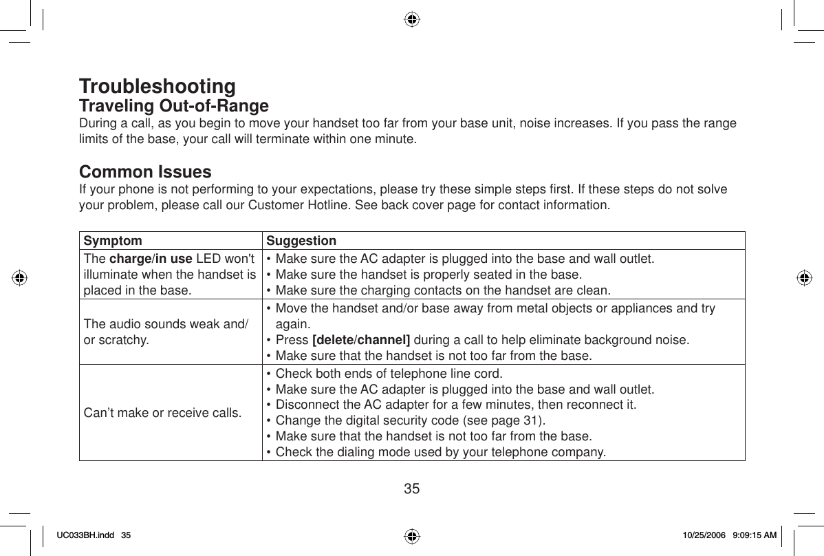 35TroubleshootingTraveling Out-of-RangeDuring a call, as you begin to move your handset too far from your base unit, noise increases. If you pass the range limits of the base, your call will terminate within one minute.Common IssuesIf your phone is not performing to your expectations, please try these simple steps ﬁ rst. If these steps do not solve your problem, please call our Customer Hotline. See back cover page for contact information.Symptom SuggestionThe charge/in use LED won&apos;t illuminate when the handset is placed in the base.• Make sure the AC adapter is plugged into the base and wall outlet.• Make sure the handset is properly seated in the base.• Make sure the charging contacts on the handset are clean.The audio sounds weak and/or scratchy.• Move the handset and/or base away from metal objects or appliances and try again.• Press [delete/channel] during a call to help eliminate background noise.• Make sure that the handset is not too far from the base.Can’t make or receive calls.• Check both ends of telephone line cord.• Make sure the AC adapter is plugged into the base and wall outlet.• Disconnect the AC adapter for a few minutes, then reconnect it.• Change the digital security code (see page 31).• Make sure that the handset is not too far from the base.• Check the dialing mode used by your telephone company.UC033BH.indd 35UC033BH.indd   3510/25/2006 9:09:15 AM10/25/2006   9:09:15 AM