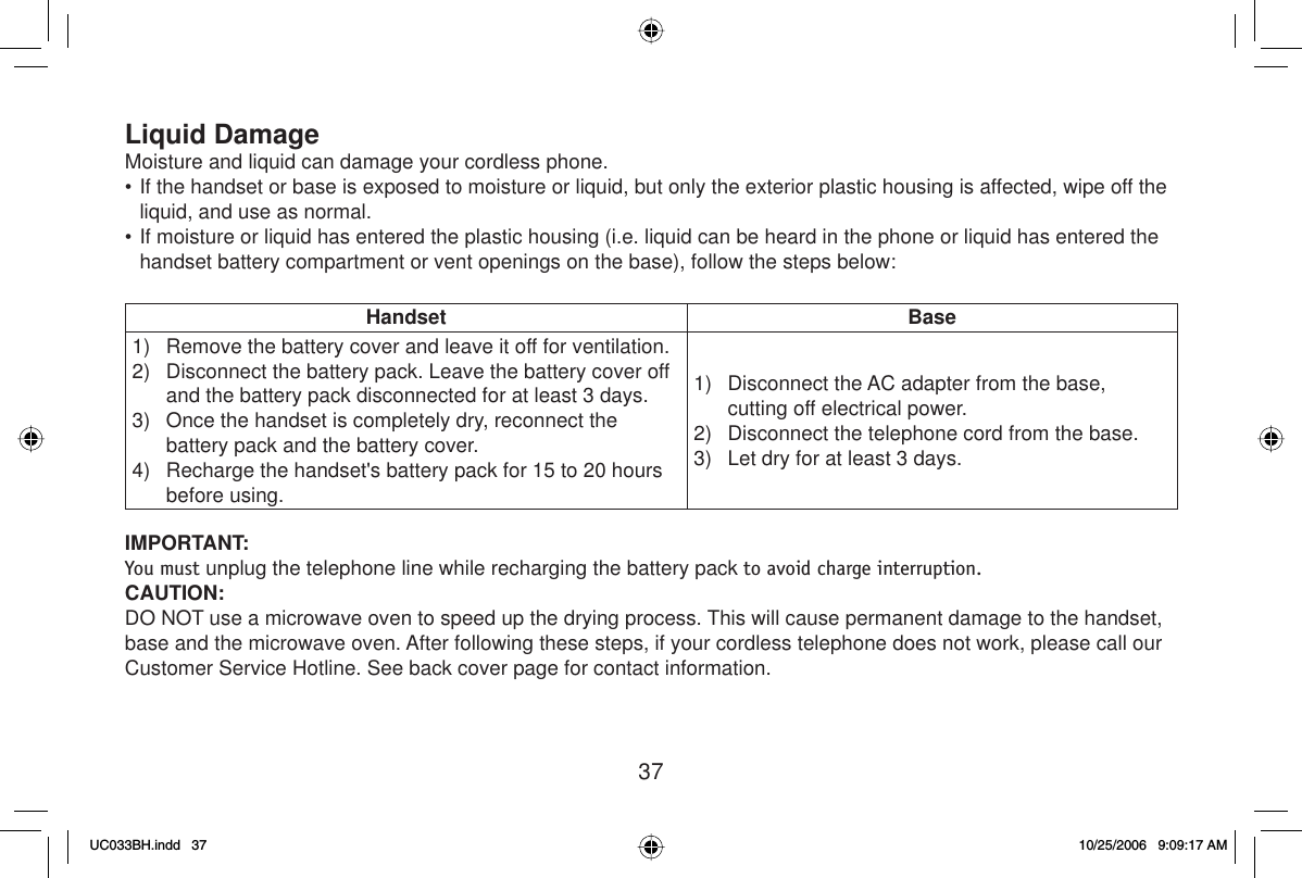 37Liquid DamageMoisture and liquid can damage your cordless phone.• If the handset or base is exposed to moisture or liquid, but only the exterior plastic housing is affected, wipe off the liquid, and use as normal.• If moisture or liquid has entered the plastic housing (i.e. liquid can be heard in the phone or liquid has entered the handset battery compartment or vent openings on the base), follow the steps below:Handset Base1)  Remove the battery cover and leave it off for ventilation.2)  Disconnect the battery pack. Leave the battery cover off and the battery pack disconnected for at least 3 days.3)   Once the handset is completely dry, reconnect the battery pack and the battery cover.4)  Recharge the handset&apos;s battery pack for 15 to 20 hours before using.1)  Disconnect the AC adapter from the base, cutting off electrical power.2)  Disconnect the telephone cord from the base.3)  Let dry for at least 3 days.IMPORTANT: You must unplug the telephone line while recharging the battery pack to avoid charge interruption.CAUTION:DO NOT use a microwave oven to speed up the drying process. This will cause permanent damage to the handset, base and the microwave oven. After following these steps, if your cordless telephone does not work, please call our Customer Service Hotline. See back cover page for contact information.UC033BH.indd 37UC033BH.indd   3710/25/2006 9:09:17 AM10/25/2006   9:09:17 AM
