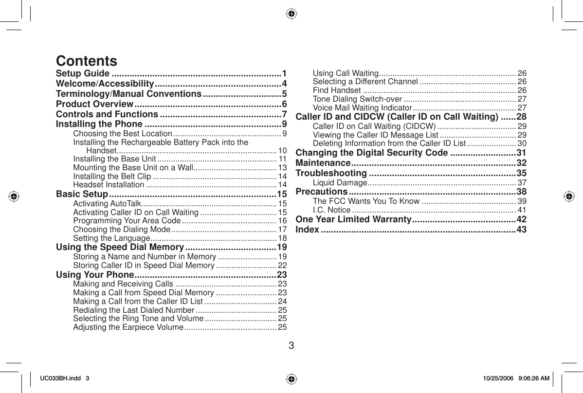 3Setup Guide ...................................................................1Welcome/Accessibility ..................................................4Terminology/Manual Conventions ...............................5Product Overview ..........................................................6Controls and Functions ................................................7Installing the Phone ......................................................9Choosing the Best Location ................................................ 9Installing the Rechargeable Battery Pack into the Handset....................................................................... 10Installing the Base Unit ..................................................... 11Mounting the Base Unit on a Wall ..................................... 13Installing the Belt Clip ....................................................... 14Headset Installation .......................................................... 14Basic Setup ..................................................................15Activating AutoTalk ............................................................ 15Activating Caller ID on Call Waiting .................................. 15Programming Your Area Code .......................................... 16Choosing the Dialing Mode ............................................... 17Setting the Language ........................................................ 18Using the Speed Dial Memory ....................................19Storing a Name and Number in Memory .......................... 19Storing Caller ID in Speed Dial Memory ...........................22Using Your Phone ........................................................23Making and Receiving Calls .............................................23Making a Call from Speed Dial Memory ........................... 23Making a Call from the Caller ID List ................................ 24Redialing the Last Dialed Number ....................................25Selecting the Ring Tone and Volume ................................ 25Adjusting the Earpiece Volume ......................................... 25Using Call Waiting ............................................................. 26Selecting a Different Channel ...........................................26Find Handset ....................................................................26Tone Dialing Switch-over .................................................. 27Voice Mail Waiting Indicator ..............................................27Caller ID and CIDCW (Caller ID on Call Waiting) ......28Caller ID on Call Waiting (CIDCW) ................................... 29Viewing the Caller ID Message List ..................................29Deleting Information from the Caller ID List ...................... 30Changing the Digital Security Code ..........................31Maintenance ................................................................. 32Troubleshooting ..........................................................35Liquid Damage .................................................................. 37Precautions ..................................................................38The FCC Wants You To Know .......................................... 39I.C. Notice ......................................................................... 41One Year Limited Warranty .........................................42Index .............................................................................43ContentsUC033BH.indd 3UC033BH.indd   310/25/2006 9:06:26 AM10/25/2006   9:06:26 AM