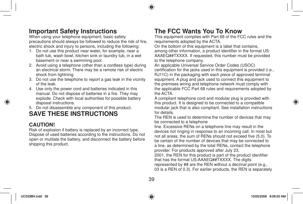 39Important Safety InstructionsWhen using your telephone equipment, basic safety precautions should always be followed to reduce the risk of ﬁ re, electric shock and injury to persons, including the following:1.   Do not use this product near water, for example, near a bath tub, wash bowl, kitchen sink or laundry tub, in a wet basement or near a swimming pool.2.   Avoid using a telephone (other than a cordless type) during an electrical storm. There may be a remote risk of electric shock from lightning.3.   Do not use the telephone to report a gas leak in the vicinity of the leak.4.   Use only the power cord and batteries indicated in this manual. Do not dispose of batteries in a ﬁ re. They may explode. Check with local authorities for possible battery disposal instructions.5.   Do not disassemble any component of this product.SAVE THESE INSTRUCTIONSCAUTION!Risk of explosion if battery is replaced by an incorrect type. Dispose of used batteries according to the instructions. Do not open or mutilate the battery, and disconnect the battery before shipping this product.The FCC Wants You To KnowThis equipment complies with Part 68 of the FCC rules and the requirements adopted by the ACTA.On the bottom of this equipment is a label that contains, among other information, a product identiﬁ er in the format US: AAAEQ##TXXXX. If requested, this number must be provided to the telephone company.An applicable Universal Service Order Codes (USOC) certiﬁ cation for the jacks used in this equipment is provided (i.e., RJ11C) in the packaging with each piece of approved terminal equipment. A plug and jack used to connect this equipment to the premises wiring and telephone network must comply with the applicable FCC Part 68 rules and requirements adopted by the ACTA.A compliant telephone cord and modular plug is provided with this product. It is designed to be connected to a compatible modular jack that is also compliant. See installation instructions for details.The REN is used to determine the number of devices that may be connected to a telephoneline. Excessive RENs on a telephone line may result in the devices not ringing in response to an incoming call. In most but not all areas, the sum of RENs should not exceed ﬁ ve (5.0). To be certain of the number of devices that may be connected to a line, as determined by the total RENs, contact the telephone provider. For products approved after July 23,2001, the REN for this product is part of the product identiﬁ er that has the format US:AAAEQ##TXXXX. The digits represented by ## are the REN without a decimal point (e.g., 03 is a REN of 0.3). For earlier products, the REN is separately UC033BH.indd 39UC033BH.indd   3910/25/2006 9:09:20 AM10/25/2006   9:09:20 AM