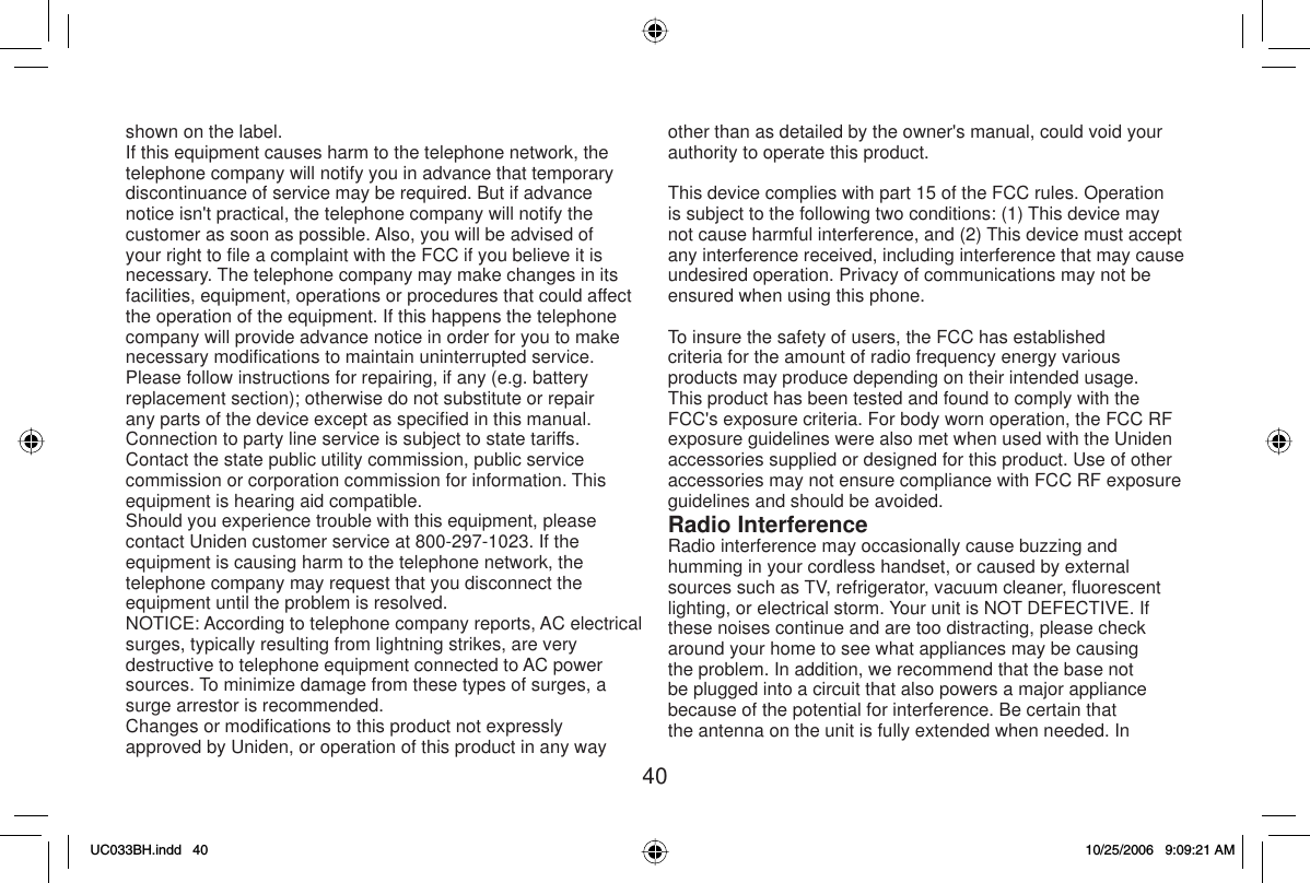 40shown on the label.If this equipment causes harm to the telephone network, the telephone company will notify you in advance that temporary discontinuance of service may be required. But if advance notice isn&apos;t practical, the telephone company will notify the customer as soon as possible. Also, you will be advised of your right to ﬁ le a complaint with the FCC if you believe it is necessary. The telephone company may make changes in its facilities, equipment, operations or procedures that could affect the operation of the equipment. If this happens the telephone company will provide advance notice in order for you to make necessary modiﬁ cations to maintain uninterrupted service. Please follow instructions for repairing, if any (e.g. battery replacement section); otherwise do not substitute or repair any parts of the device except as speciﬁ ed in this manual. Connection to party line service is subject to state tariffs. Contact the state public utility commission, public service commission or corporation commission for information. This equipment is hearing aid compatible.Should you experience trouble with this equipment, please contact Uniden customer service at 800-297-1023. If the equipment is causing harm to the telephone network, the telephone company may request that you disconnect the equipment until the problem is resolved.NOTICE: According to telephone company reports, AC electrical surges, typically resulting from lightning strikes, are very destructive to telephone equipment connected to AC power sources. To minimize damage from these types of surges, a surge arrestor is recommended.Changes or modiﬁ cations to this product not expressly approved by Uniden, or operation of this product in any way other than as detailed by the owner&apos;s manual, could void your authority to operate this product.This device complies with part 15 of the FCC rules. Operation is subject to the following two conditions: (1) This device may not cause harmful interference, and (2) This device must accept any interference received, including interference that may cause undesired operation. Privacy of communications may not be ensured when using this phone.To insure the safety of users, the FCC has established criteria for the amount of radio frequency energy various products may produce depending on their intended usage. This product has been tested and found to comply with the FCC&apos;s exposure criteria. For body worn operation, the FCC RF exposure guidelines were also met when used with the Uniden accessories supplied or designed for this product. Use of other accessories may not ensure compliance with FCC RF exposure guidelines and should be avoided.Radio InterferenceRadio interference may occasionally cause buzzing and humming in your cordless handset, or caused by external sources such as TV, refrigerator, vacuum cleaner, ﬂ uorescent lighting, or electrical storm. Your unit is NOT DEFECTIVE. If these noises continue and are too distracting, please check around your home to see what appliances may be causing the problem. In addition, we recommend that the base not be plugged into a circuit that also powers a major appliance because of the potential for interference. Be certain that the antenna on the unit is fully extended when needed. In UC033BH.indd 40UC033BH.indd   4010/25/2006 9:09:21 AM10/25/2006   9:09:21 AM