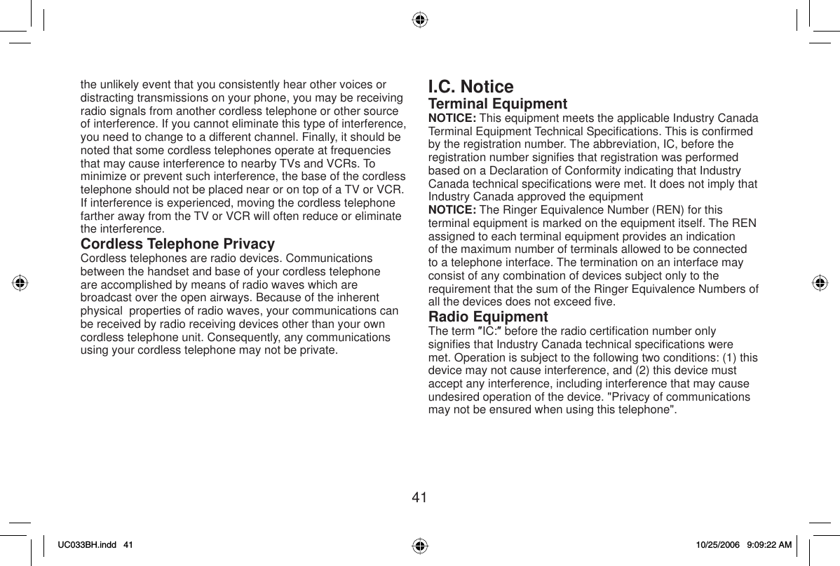 41the unlikely event that you consistently hear other voices or distracting transmissions on your phone, you may be receiving radio signals from another cordless telephone or other source of interference. If you cannot eliminate this type of interference, you need to change to a different channel. Finally, it should be noted that some cordless telephones operate at frequencies that may cause interference to nearby TVs and VCRs. To minimize or prevent such interference, the base of the cordless telephone should not be placed near or on top of a TV or VCR. If interference is experienced, moving the cordless telephone farther away from the TV or VCR will often reduce or eliminate the interference.Cordless Telephone PrivacyCordless telephones are radio devices. Communications between the handset and base of your cordless telephone are accomplished by means of radio waves which are broadcast over the open airways. Because of the inherent physical  properties of radio waves, your communications can be received by radio receiving devices other than your own cordless telephone unit. Consequently, any communications using your cordless telephone may not be private.I.C. NoticeTerminal EquipmentNOTICE: This equipment meets the applicable Industry Canada Terminal Equipment Technical Speciﬁ cations. This is conﬁ rmed by the registration number. The abbreviation, IC, before the registration number signiﬁ es that registration was performed based on a Declaration of Conformity indicating that Industry Canada technical speciﬁ cations were met. It does not imply that Industry Canada approved the equipmentNOTICE: The Ringer Equivalence Number (REN) for this terminal equipment is marked on the equipment itself. The REN assigned to each terminal equipment provides an indication of the maximum number of terminals allowed to be connected to a telephone interface. The termination on an interface may consist of any combination of devices subject only to the requirement that the sum of the Ringer Equivalence Numbers of all the devices does not exceed ﬁ ve.Radio EquipmentThe term ƎIC:Ǝ before the radio certiﬁ cation number only signiﬁ es that Industry Canada technical speciﬁ cations were met. Operation is subject to the following two conditions: (1) this device may not cause interference, and (2) this device must accept any interference, including interference that may cause undesired operation of the device. &quot;Privacy of communications may not be ensured when using this telephone&quot;.UC033BH.indd 41UC033BH.indd   4110/25/2006 9:09:22 AM10/25/2006   9:09:22 AM