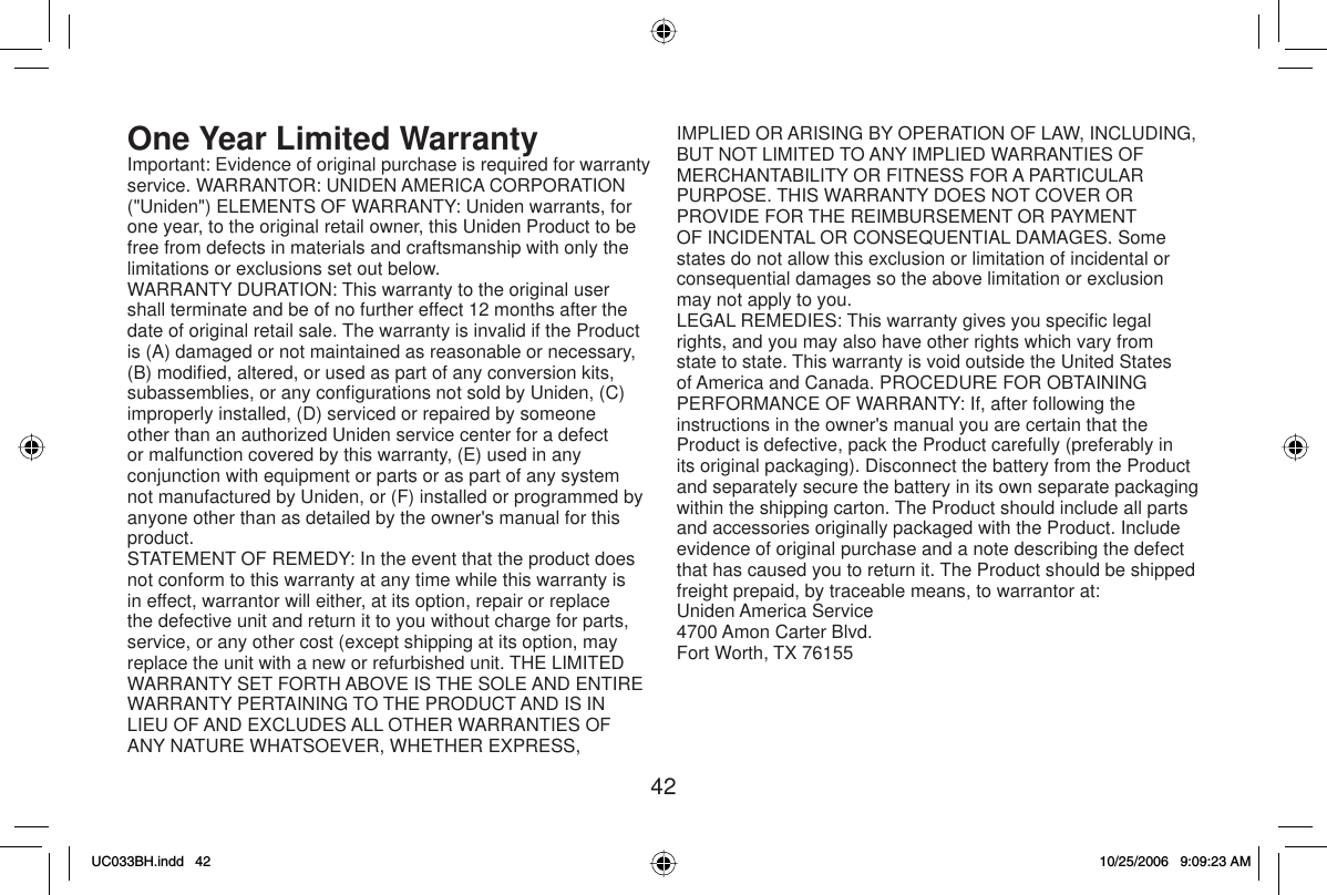 42One Year Limited  WarrantyImportant: Evidence of original purchase is required for warranty service. WARRANTOR: UNIDEN AMERICA CORPORATION (&quot;Uniden&quot;) ELEMENTS OF WARRANTY: Uniden warrants, for one year, to the original retail owner, this Uniden Product to be free from defects in materials and craftsmanship with only the limitations or exclusions set out below.WARRANTY DURATION: This warranty to the original user shall terminate and be of no further effect 12 months after the date of original retail sale. The warranty is invalid if the Product is (A) damaged or not maintained as reasonable or necessary, (B) modiﬁ ed, altered, or used as part of any conversion kits, subassemblies, or any conﬁ gurations not sold by Uniden, (C) improperly installed, (D) serviced or repaired by someone other than an authorized Uniden service center for a defect or malfunction covered by this warranty, (E) used in any conjunction with equipment or parts or as part of any system not manufactured by Uniden, or (F) installed or programmed by anyone other than as detailed by the owner&apos;s manual for this product.STATEMENT OF REMEDY: In the event that the product does not conform to this warranty at any time while this warranty is in effect, warrantor will either, at its option, repair or replace the defective unit and return it to you without charge for parts, service, or any other cost (except shipping at its option, may replace the unit with a new or refurbished unit. THE LIMITED WARRANTY SET FORTH ABOVE IS THE SOLE AND ENTIRE WARRANTY PERTAINING TO THE PRODUCT AND IS IN LIEU OF AND EXCLUDES ALL OTHER WARRANTIES OF ANY NATURE WHATSOEVER, WHETHER EXPRESS, IMPLIED OR ARISING BY OPERATION OF LAW, INCLUDING, BUT NOT LIMITED TO ANY IMPLIED WARRANTIES OF MERCHANTABILITY OR FITNESS FOR A PARTICULAR PURPOSE. THIS WARRANTY DOES NOT COVER OR PROVIDE FOR THE REIMBURSEMENT OR PAYMENT OF INCIDENTAL OR CONSEQUENTIAL DAMAGES. Some states do not allow this exclusion or limitation of incidental or consequential damages so the above limitation or exclusion may not apply to you. LEGAL REMEDIES: This warranty gives you speciﬁ c legal rights, and you may also have other rights which vary from state to state. This warranty is void outside the United States of America and Canada. PROCEDURE FOR OBTAINING PERFORMANCE OF WARRANTY: If, after following the instructions in the owner&apos;s manual you are certain that the Product is defective, pack the Product carefully (preferably in its original packaging). Disconnect the battery from the Product and separately secure the battery in its own separate packaging within the shipping carton. The Product should include all parts and accessories originally packaged with the Product. Include evidence of original purchase and a note describing the defect that has caused you to return it. The Product should be shipped freight prepaid, by traceable means, to warrantor at:Uniden America Service4700 Amon Carter Blvd.Fort Worth, TX 76155UC033BH.indd 42UC033BH.indd   4210/25/2006 9:09:23 AM10/25/2006   9:09:23 AM