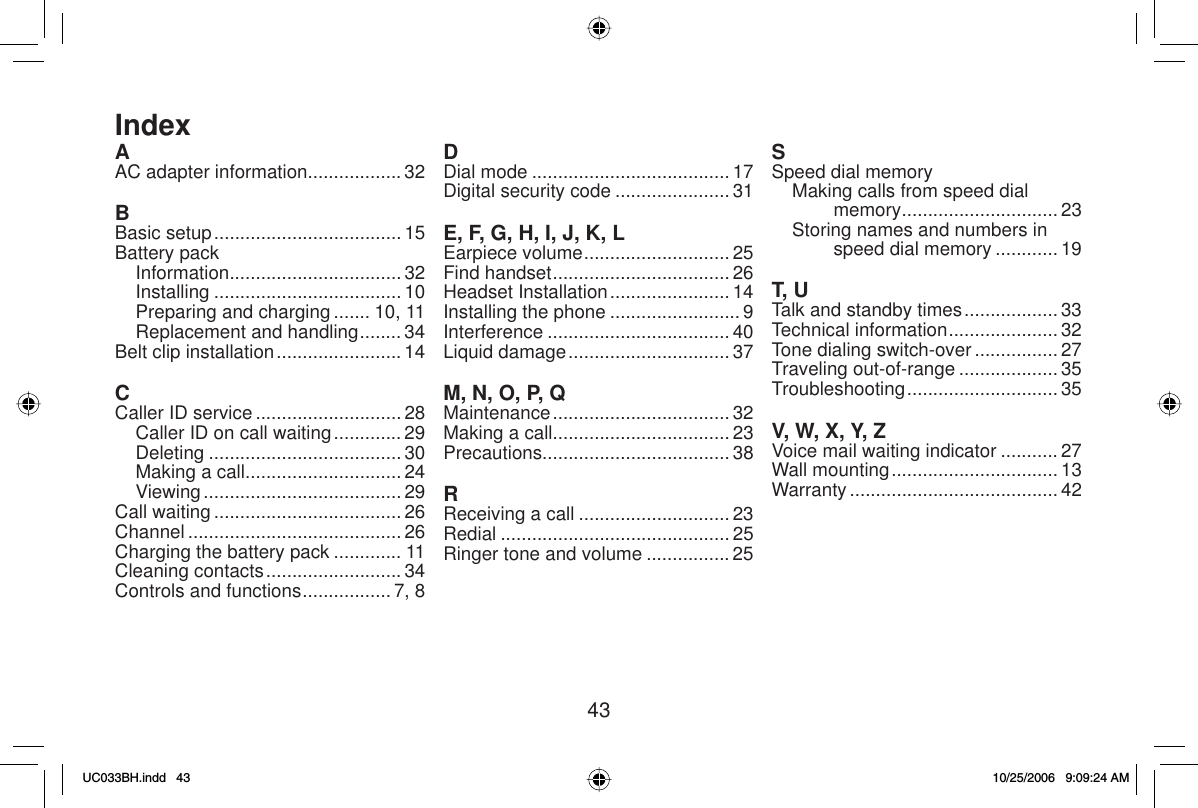 43AAC adapter information.................. 32BBasic setup .................................... 15Battery packInformation................................. 32Installing .................................... 10Preparing and charging ....... 10, 11Replacement and handling ........ 34Belt clip installation ........................ 14CCaller ID service ............................ 28Caller ID on call waiting ............. 29Deleting ..................................... 30Making a call ..............................24Viewing ...................................... 29Call waiting .................................... 26Channel ......................................... 26Charging the battery pack ............. 11Cleaning contacts .......................... 34Controls and functions ................. 7, 8DDial mode ...................................... 17Digital security code ...................... 31E, F, G, H, I, J, K, LEarpiece volume ............................ 25Find handset .................................. 26Headset Installation ....................... 14Installing the phone ......................... 9Interference ................................... 40Liquid damage ............................... 37M, N, O, P, QMaintenance .................................. 32Making a call.................................. 23Precautions.................................... 38RReceiving a call ............................. 23Redial ............................................ 25Ringer tone and volume ................ 25SSpeed dial memoryMaking calls from speed dial memory.............................. 23Storing names and numbers in speed dial memory ............ 19T, UTalk and standby times .................. 33Technical information ..................... 32Tone dialing switch-over ................27Traveling out-of-range ................... 35Troubleshooting ............................. 35V, W, X, Y, ZVoice mail waiting indicator ........... 27Wall mounting ................................ 13Warranty ........................................ 42IndexUC033BH.indd 43UC033BH.indd   4310/25/2006 9:09:24 AM10/25/2006   9:09:24 AM