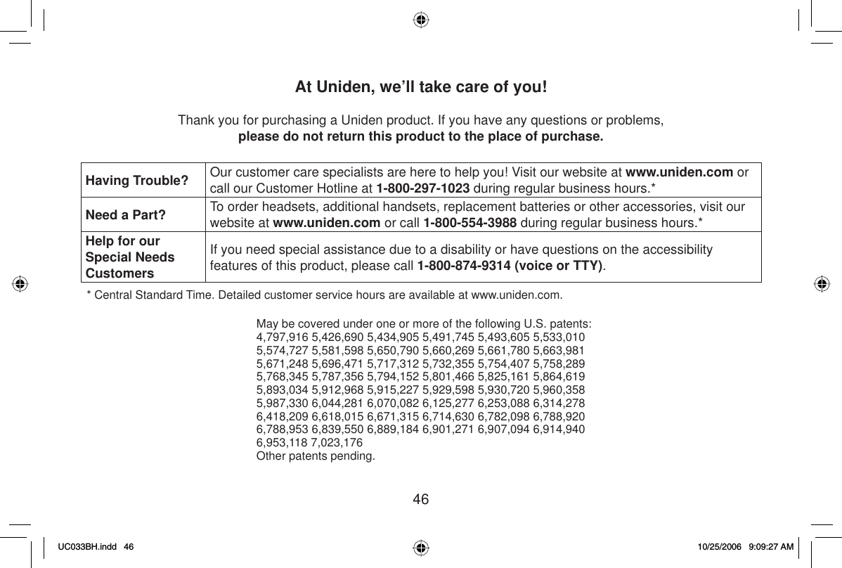 46At Uniden, we’ll take care of you!Thank you for purchasing a Uniden product. If you have any questions or problems,please do not return this product to the place of purchase.Having Trouble? Our customer care specialists are here to help you! Visit our website at www.uniden.com or call our Customer Hotline at 1-800-297-1023 during regular business hours.*Need a Part? To order headsets, additional handsets, replacement batteries or other accessories, visit our website at www.uniden.com or call 1-800-554-3988 during regular business hours.*Help for our Special Needs CustomersIf you need special assistance due to a disability or have questions on the accessibilityfeatures of this product, please call 1-800-874-9314 (voice or TTY).* Central Standard Time. Detailed customer service hours are available at www.uniden.com.May be covered under one or more of the following U.S. patents:4,797,916 5,426,690 5,434,905 5,491,745 5,493,605 5,533,0105,574,727 5,581,598 5,650,790 5,660,269 5,661,780 5,663,9815,671,248 5,696,471 5,717,312 5,732,355 5,754,407 5,758,2895,768,345 5,787,356 5,794,152 5,801,466 5,825,161 5,864,6195,893,034 5,912,968 5,915,227 5,929,598 5,930,720 5,960,3585,987,330 6,044,281 6,070,082 6,125,277 6,253,088 6,314,2786,418,209 6,618,015 6,671,315 6,714,630 6,782,098 6,788,9206,788,953 6,839,550 6,889,184 6,901,271 6,907,094 6,914,9406,953,118 7,023,176Other patents pending.UC033BH.indd 46UC033BH.indd   4610/25/2006 9:09:27 AM10/25/2006   9:09:27 AM