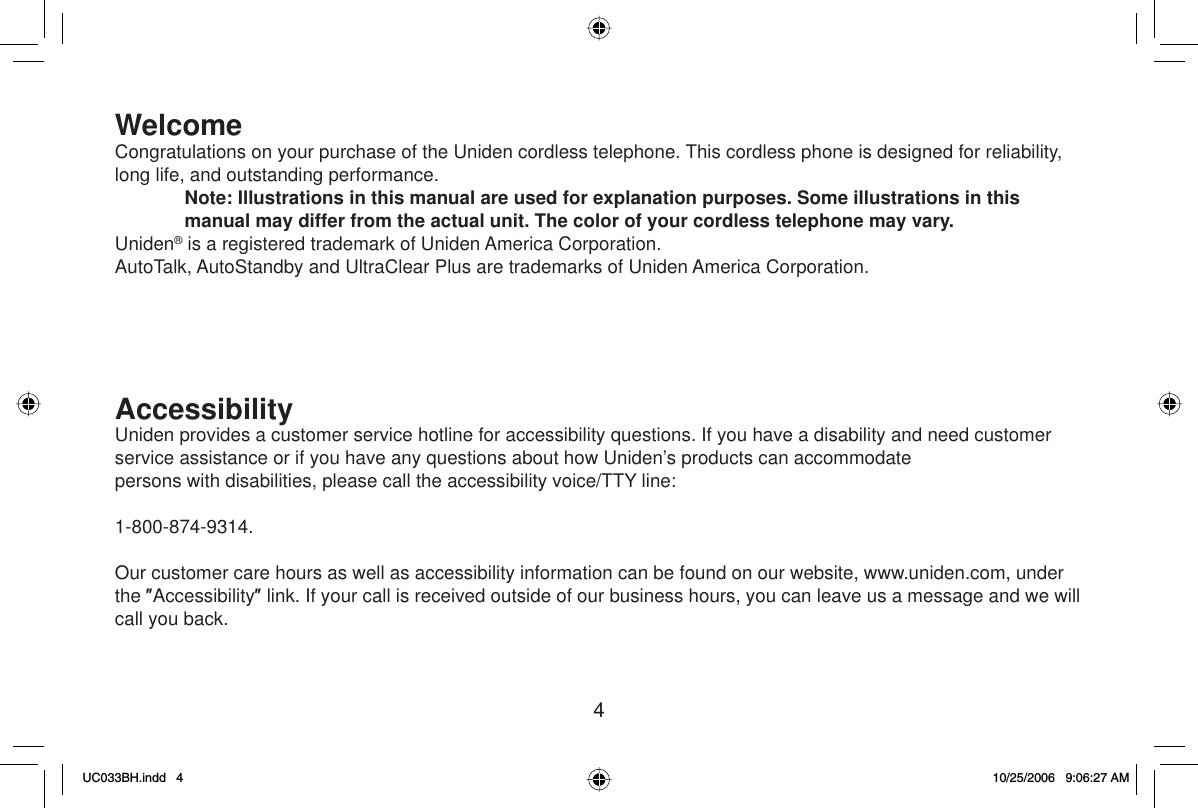 4WelcomeCongratulations on your purchase of the Uniden cordless telephone. This cordless phone is designed for reliability, long life, and outstanding performance.Note: Illustrations in this manual are used for explanation purposes. Some illustrations in this manual may differ from the actual unit. The color of your cordless telephone may vary.Uniden® is a registered trademark of Uniden America Corporation.AutoTalk, AutoStandby and UltraClear Plus are trademarks of Uniden America Corporation.AccessibilityUniden provides a customer service hotline for accessibility questions. If you have a disability and need customer service assistance or if you have any questions about how Uniden’s products can accommodatepersons with disabilities, please call the accessibility voice/TTY line: 1-800-874-9314.Our customer care hours as well as accessibility information can be found on our website, www.uniden.com, under the ƎAccessibilityƎ link. If your call is received outside of our business hours, you can leave us a message and we will call you back.UC033BH.indd 4UC033BH.indd   410/25/2006 9:06:27 AM10/25/2006   9:06:27 AM