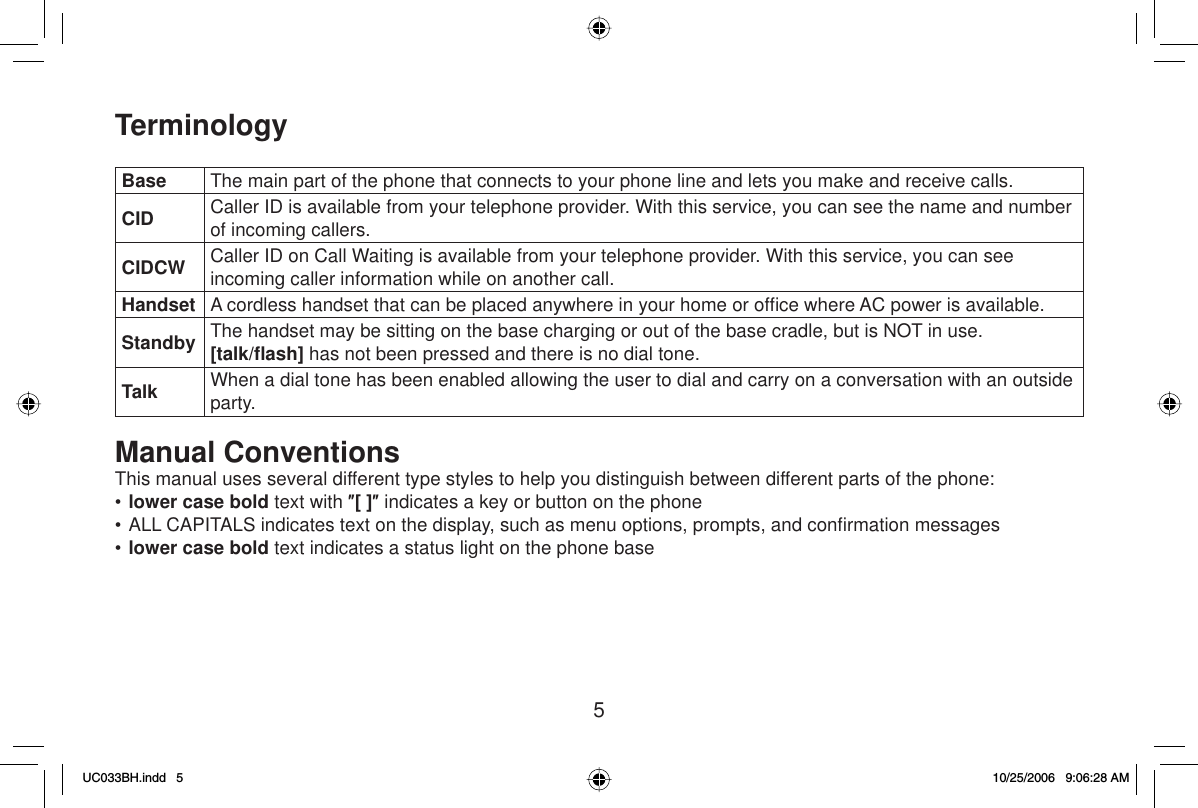 5TerminologyBase The main part of the phone that connects to your phone line and lets you make and receive calls.CID Caller ID is available from your telephone provider. With this service, you can see the name and number of incoming callers.CIDCW Caller ID on Call Waiting is available from your telephone provider. With this service, you can see incoming caller information while on another call.Handset A cordless handset that can be placed anywhere in your home or ofﬁ ce where AC power is available.Standby The handset may be sitting on the base charging or out of the base cradle, but is NOT in use. [talk/ﬂ ash] has not been pressed and there is no dial tone.Talk When a dial tone has been enabled allowing the user to dial and carry on a conversation with an outside party.Manual ConventionsThis manual uses several different type styles to help you distinguish between different parts of the phone:•lower case bold text with Ǝ[ ]Ǝ indicates a key or button on the phone• ALL CAPITALS indicates text on the display, such as menu options, prompts, and conﬁ rmation messages•lower case bold text indicates a status light on the phone baseUC033BH.indd 5UC033BH.indd   510/25/2006 9:06:28 AM10/25/2006   9:06:28 AM