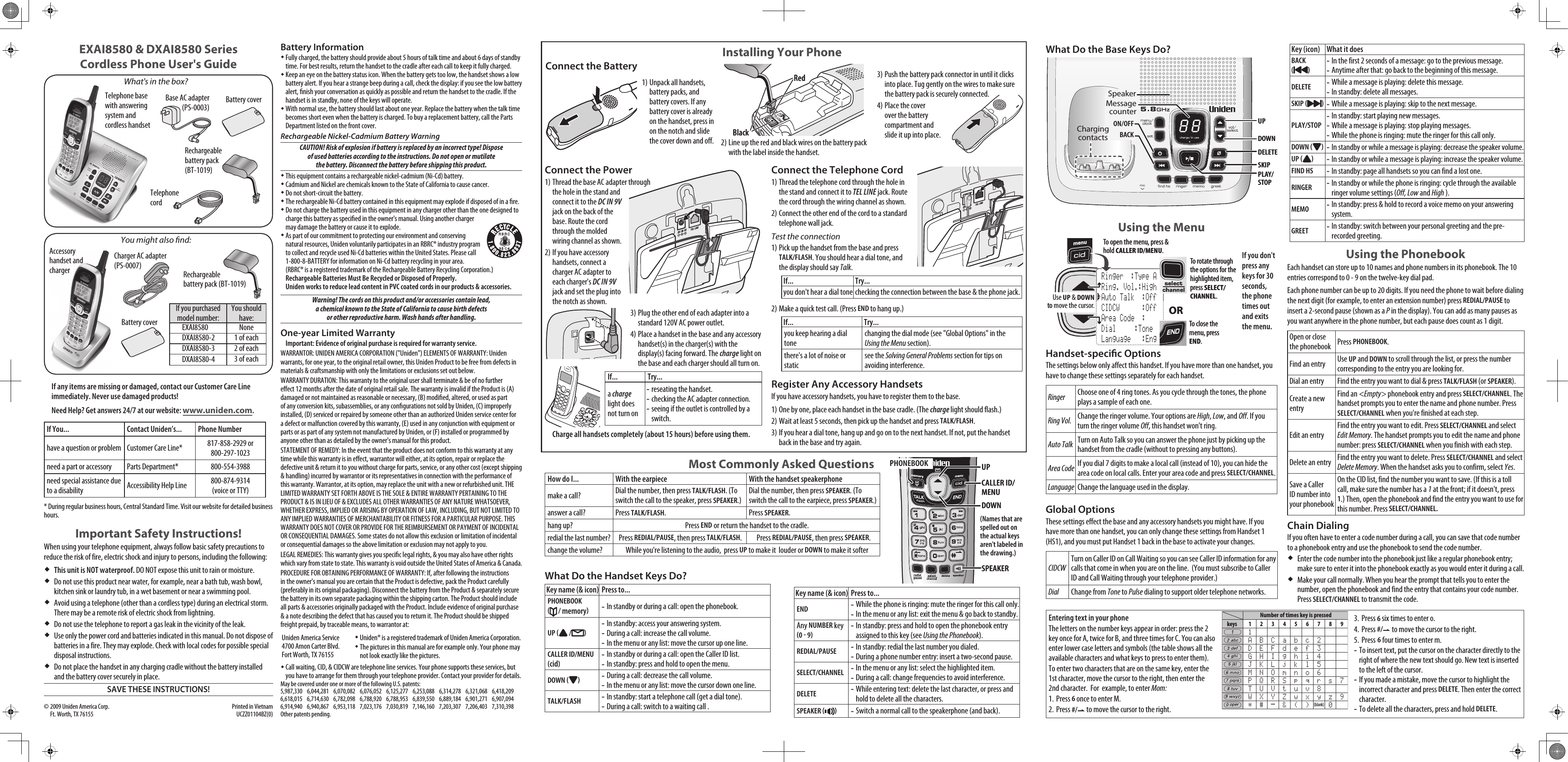 Telephone base with answering system and cordless handsetCharger AC adapter (PS-0007)Battery coverAccessory handset and chargerIf you purchased model number:You should have:EXAI8580 NoneDXAI8580-2 1 of eachDXAI8580-3 2 of eachDXAI8580-4 3 of eachYou might also nd:If any items are missing or damaged, contact our Customer Care Line immediately. Never use damaged products!Need Help? Get answers 24/7 at our website: www.uniden.com.If You... Contact Uniden’s... Phone Numberhave a question or problem Customer Care Line* 817-858-2929 or 800-297-1023need a part or accessory Parts Department* 800-554-3988need special assistance due to a disability Accessibility Help Line  800-874-9314 (voice or TTY)* During regular business hours, Central Standard Time. Visit our website for detailed business hours.Important Safety Instructions!When using your telephone equipment, always follow basic safety precautions to reduce the risk of fire, electric shock and injury to persons, including the following: This unit is NOT waterproof. DO NOT expose this unit to rain or moisture.Do not use this product near water, for example, near a bath tub, wash bowl, kitchen sink or laundry tub, in a wet basement or near a swimming pool. Avoid using a telephone (other than a cordless type) during an electrical storm. There may be a remote risk of electric shock from lightning. Do not use the telephone to report a gas leak in the vicinity of the leak. Use only the power cord and batteries indicated in this manual. Do not dispose of batteries in a fire. They may explode. Check with local codes for possible special disposal instructions. Do not place the handset in any charging cradle without the battery installed and the battery cover securely in place.SAVE THESE INSTRUCTIONS!EXAI8580 &amp; DXAI8580 Series Cordless Phone User&apos;s GuideWhat&apos;s in the box?Base AC adapter (PS-0003)Telephone cordBattery coverBattery InformationFully charged, the battery should provide about 5 hours of talk time and about 6 days of standby time. For best results, return the handset to the cradle after each call to keep it fully charged. Keep an eye on the battery status icon. When the battery gets too low, the handset shows a low battery alert. If you hear a strange beep during a call, check the display: if you see the low battery alert, nish your conversation as quickly as possible and return the handset to the cradle. If the handset is in standby, none of the keys will operate.With normal use, the battery should last about one year. Replace the battery when the talk time becomes short even when the battery is charged. To buy a replacement battery, call the Parts Department listed on the front cover. Rechargeable Nickel-Cadmium Battery WarningCAUTION! Risk of explosion if battery is replaced by an incorrect type! Dispose of used batteries according to the instructions. Do not open or mutilate the battery. Disconnect the battery before shipping this product.This equipment contains a rechargeable nickel-cadmium (Ni-Cd) battery.Cadmium and Nickel are chemicals known to the State of California to cause cancer.Do not short-circuit the battery.The rechargeable Ni-Cd battery contained in this equipment may explode if disposed of in a re.Do not charge the battery used in this equipment in any charger other than the one designed to charge this battery as specied in the owner&apos;s manual. Using another charger  may damage the battery or cause it to explode.As part of our commitment to protecting our environment and conserving natural resources, Uniden voluntarily participates in an RBRC® industry program to collect and recycle used Ni-Cd batteries within the United States. Please call 1-800-8-BATTERY for information on Ni-Cd battery recycling in your area. (RBRC® is a registered trademark of the Rechargeable Battery Recycling Corporation.)Rechargeable Batteries Must Be Recycled or Disposed of Properly. Uniden works to reduce lead content in PVC coated cords in our products &amp; accessories.Warning! The cords on this product and/or accessories contain lead, a chemical known to the State of California to cause birth defects or other reproductive harm. Wash hands after handling.One-year Limited WarrantyImportant: Evidence of original purchase is required for warranty service. WARRANTOR: UNIDEN AMERICA CORPORATION (&quot;Uniden&quot;) ELEMENTS OF WARRANTY: Uniden warrants, for one year, to the original retail owner, this Uniden Product to be free from defects in materials &amp; craftsmanship with only the limitations or exclusions set out below. WARRANTY DURATION: This warranty to the original user shall terminate &amp; be of no further eect 12 months after the date of original retail sale. The warranty is invalid if the Product is (A) damaged or not maintained as reasonable or necessary, (B) modied, altered, or used as part of any conversion kits, subassemblies, or any congurations not sold by Uniden, (C) improperly installed, (D) serviced or repaired by someone other than an authorized Uniden service center for a defect or malfunction covered by this warranty, (E) used in any conjunction with equipment or parts or as part of any system not manufactured by Uniden, or (F) installed or programmed by anyone other than as detailed by the owner&apos;s manual for this product. STATEMENT OF REMEDY: In the event that the product does not conform to this warranty at any time while this warranty is in eect, warrantor will either, at its option, repair or replace the defective unit &amp; return it to you without charge for parts, service, or any other cost (except shipping &amp; handling) incurred by warrantor or its representatives in connection with the performance of this warranty. Warrantor, at its option, may replace the unit with a new or refurbished unit. THE LIMITED WARRANTY SET FORTH ABOVE IS THE SOLE &amp; ENTIRE WARRANTY PERTAINING TO THE PRODUCT &amp; IS IN LIEU OF &amp; EXCLUDES ALL OTHER WARRANTIES OF ANY NATURE WHATSOEVER, WHETHER EXPRESS, IMPLIED OR ARISING BY OPERATION OF LAW, INCLUDING, BUT NOT LIMITED TO ANY IMPLIED WARRANTIES OF MERCHANTABILITY OR FITNESS FOR A PARTICULAR PURPOSE. THIS WARRANTY DOES NOT COVER OR PROVIDE FOR THE REIMBURSEMENT OR PAYMENT OF INCIDENTAL OR CONSEQUENTIAL DAMAGES. Some states do not allow this exclusion or limitation of incidental or consequential damages so the above limitation or exclusion may not apply to you.LEGAL REMEDIES: This warranty gives you specic legal rights, &amp; you may also have other rights which vary from state to state. This warranty is void outside the United States of America &amp; Canada. PROCEDURE FOR OBTAINING PERFORMANCE OF WARRANTY: If, after following the instructions in the owner&apos;s manual you are certain that the Product is defective, pack the Product carefully (preferably in its original packaging). Disconnect the battery from the Product &amp; separately secure the battery in its own separate packaging within the shipping carton. The Product should include all parts &amp; accessories originally packaged with the Product. Include evidence of original purchase &amp; a note describing the defect that has caused you to return it. The Product should be shipped freight prepaid, by traceable means, to warrantor at:Uniden America Service 4700 Amon Carter Blvd. Fort Worth, TX 76155Uniden® is a registered trademark of Uniden America Corporation.The pictures in this manual are for example only. Your phone may not look exactly like the pictures.Call waiting, CID, &amp; CIDCW are telephone line services. Your phone supports these services, but you have to arrange for them through your telephone provider. Contact your provider for details.May be covered under one or more of the following U.S. patents:5,987,330  6,044,281  6,070,082  6,076,052  6,125,277  6,253,088  6,314,278  6,321,068  6,418,209 6,618,015  6,714,630  6,782,098  6,788,920  6,788,953  6,839,550  6,889,184  6,901,271  6,907,094 6,914,940  6,940,867  6,953,118  7,023,176  7,030,819  7,146,160  7,203,307  7,206,403  7,310,398Other patents pending.© 2009 Uniden America Corp.   Printed in Vietnam Ft. Worth, TX 76155  UCZZ01104BZ(0)Rechargeable battery pack (BT-1019)Unpack all handsets, battery packs, and battery covers. If any battery cover is already on the handset, press in on the notch and slide the cover down and off.1)Installing Your PhoneConnect the BatteryLine up the red and black wires on the battery pack with the label inside the handset. 2)RedBlackRedBlackPush the battery pack connector in until it clicks into place. Tug gently on the wires to make sure the battery pack is securely connected.Place the cover over the battery compartment and slide it up into place. 3)4)Connect the PowerThread the base AC adapter through the hole in the stand and connect it to the DC IN 9V jack on the back of the base. Route the cord through the molded wiring channel as shown.If you have accessory handsets, connect a charger AC adapter to each charger&apos;s DC IN 9V jack and set the plug into the notch as shown.Plug the other end of each adapter into a standard 120V AC power outlet.Place a handset in the base and any accessory handset(s) in the charger(s) with the display(s) facing forward. The charge light on the base and each charger should all turn on.If... Try...a charge light does not turn onreseating the handset.checking the AC adapter connection.seeing if the outlet is controlled by a switch.---Charge all handsets completely (about 15 hours) before using them.1)2)3)4)Most Commonly Asked QuestionsHow do I... With the earpiece With the handset speakerphonemake a call? Dial the number, then press TALK/FLASH. (To switch the call to the speaker, press SPEAKER.)Dial the number, then press SPEAKER. (To switch the call to the earpiece, press SPEAKER.)answer a call? Press TALK/FLASH. Press SPEAKER.hang up? Press END or return the handset to the cradle.redial the last number? Press REDIAL/PAUSE, then press TALK/FLASH. Press REDIAL/PAUSE, then press SPEAKER.change the volume? While you&apos;re listening to the audio,  press UP to make it  louder or DOWN to make it softerPHONEBOOKCALLER ID/ MENUUPSPEAKERDOWNPHONEBOOKCALLER ID/ MENUUPSPEAKERDOWNWhat Do the Handset Keys Do?Key name (&amp; icon) Press to...PHONEBOOK   / memoryIn standby or during a call: open the phonebook.-UP   / In standby: access your answering system.During a call: increase the call volume.In the menu or any list: move the cursor up one line.---CALLER ID/MENU cidIn standby or during a call: open the Caller ID list.In standby: press and hold to open the menu.--DOWN  During a call: decrease the call volume.In the menu or any list: move the cursor down one line.--TALK/FLASH In standby: start a telephone call (get a dial tone).During a call: switch to a waiting call .--Key name (&amp; icon) Press to...ENDWhile the phone is ringing: mute the ringer for this call only.In the menu or any list: exit the menu &amp; go back to standby.--Any NUMBER key 0  9In standby: press and hold to open the phonebook entry assigned to this key (see Using the Phonebook).-REDIAL/PAUSEIn standby: redial the last number you dialed.During a phone number entry: insert a two-second pause.--SELECT/CHANNELIn the menu or any list: select the highlighted item.During a call: change frequencies to avoid interference.--DELETEWhile entering text: delete the last character, or press and hold to delete all the characters.-SPEAKER  Switch a normal call to the speakerphone (and back).-(Names that are spelled out on the actual keys aren&apos;t labeled in the drawing.)Connect the Telephone CordThread the telephone cord through the hole in the stand and connect it to TEL LINE jack. Route the cord through the wiring channel as shown.Connect the other end of the cord to a standard telephone wall jack. Test the connectionPick up the handset from the base and press TALK/FLASH. You should hear a dial tone, and the display should say Talk.If... Try...you don&apos;t hear a dial tone checking the connection between the base &amp; the phone jack.Make a quick test call. (Press END to hang up.)If... Try...you keep hearing a dial tonechanging the dial mode (see &quot;Global Options&quot; in the Using the Menu section).there&apos;s a lot of noise or staticsee the Solving General Problems section for tips on avoiding interference.Register Any Accessory HandsetsIf you have accessory handsets, you have to register them to the base. One by one, place each handset in the base cradle. (The charge light should flash.) Wait at least 5 seconds, then pick up the handset and press TALK/FLASH.If you hear a dial tone, hang up and go on to the next handset. If not, put the handset back in the base and try again.1)2)1)2)1)2)3)Using the Menu If you don&apos;t press any keys for 30 seconds, the phone times out and exits the menu.Handset-specic OptionsThe settings below only affect this handset. If you have more than one handset, you have to change these settings separately for each handset. Ringer Choose one of 4 ring tones. As you cycle through the tones, the phone plays a sample of each one. Ring Vol. Change the ringer volume. Your options are High, Low, and Off. If you turn the ringer volume Off, this handset won&apos;t ring.Auto Talk Turn on Auto Talk so you can answer the phone just by picking up the handset from the cradle (without to pressing any buttons).Area Code If you dial 7 digits to make a local call (instead of 10), you can hide the area code on local calls. Enter your area code and press SELECT/CHANNEL.Language Change the language used in the display.Global OptionsThese settings effect the base and any accessory handsets you might have. If you have more than one handset, you can only change these settings from Handset 1 (HS1), and you must put Handset 1 back in the base to activate your changes. CIDCWTurn on Caller ID on Call Waiting so you can see Caller ID information for any calls that come in when you are on the line.  (You must subscribe to Caller ID and Call Waiting through your telephone provider.)Dial Change from Tone to Pulse dialing to support older telephone networks. To open the menu, press &amp; holdCALLER ID/MENU.To rotate through the options for the highlighted item, press SELECT/ CHANNEL.To close the menu, press END.ORUse UP &amp; DOWNto move the cursor. Ringer  :Type A Ring. Vol.:High Auto Talk  :Off CIDCW      :Off Area Code  : Dial     :Tone Language   :EngTo open the menu, press &amp; holdCALLER ID/MENU.To rotate through the options for the highlighted item, press SELECT/ CHANNEL.To close the menu, press END.ORUse UP &amp; DOWNto move the cursor. Ringer  :Type A Ring. Vol.:High Auto Talk  :Off CIDCW      :Off Area Code  : Dial     :Tone Language   :EngUsing the PhonebookEach handset can store up to 10 names and phone numbers in its phonebook. The 10 entries correspond to 0 - 9 on the twelve-key dial pad.  Each phone number can be up to 20 digits. If you need the phone to wait before dialing the next digit (for example, to enter an extension number) press REDIAL/PAUSE to insert a 2-second pause (shown as a P in the display). You can add as many pauses as you want anywhere in the phone number, but each pause does count as 1 digit. Open or close the phonebook Press PHONEBOOK. Find an entry Use UP and DOWN to scroll through the list, or press the number corresponding to the entry you are looking for.Dial an entry Find the entry you want to dial &amp; press TALK/FLASH (or SPEAKER).Create a new entryFind an &lt;Empty&gt; phonebook entry and press SELECT/CHANNEL. The handset prompts you to enter the name and phone number. Press SELECT/CHANNEL when you&apos;re finished at each step.Edit an entryFind the entry you want to edit. Press SELECT/CHANNEL and select Edit Memory. The handset prompts you to edit the name and phone number: press SELECT/CHANNEL when you finish with each step.  Delete an entry Find the entry you want to delete. Press SELECT/CHANNEL and select Delete Memory. When the handset asks you to confirm, select Yes. Save a Caller ID number into your phonebookOn the CID list, find the number you want to save. (If this is a toll call, make sure the number has a 1 at the front; if it doesn&apos;t, press 1.) Then, open the phonebook and find the entry you want to use for this number. Press SELECT/CHANNEL. Chain DialingIf you often have to enter a code number during a call, you can save that code number to a phonebook entry and use the phonebook to send the code number.Enter the code number into the phonebook just like a regular phonebook entry; make sure to enter it into the phonebook exactly as you would enter it during a call. Make your call normally. When you hear the prompt that tells you to enter the number, open the phonebook and find the entry that contains your code number. Press SELECT/CHANNEL to transmit the code. Entering text in your phoneThe letters on the number keys appear in order: press the 2 key once for A, twice for B, and three times for C. You can also enter lower case letters and symbols (the table shows all the available characters and what keys to press to enter them).To enter two characters that are on the same key, enter the 1st character, move the cursor to the right, then enter the 2nd character.  For  example, to enter Mom:Press 6 once to enter M.Press #/  to move the cursor to the right.1.2.Press 6 six times to enter o.Press #/ to move the cursor to the right.Press 6 four times to enter m.To insert text, put the cursor on the character directly to the right of where the new text should go. New text is inserted to the left of the cursor.If you made a mistake, move the cursor to highlight the incorrect character and press DELETE. Then enter the correct character.To delete all the characters, press and hold DELETE.3.4.5.---What Do the Base Keys Do?UPON/OFFDOWNDELETEPLAY/STOPSKIPBACKCharging contactsSpeakerMessage counterUPON/OFFDOWNDELETEPLAY/STOPSKIPBACKCharging contactsSpeakerMessage counter keys  1  2  3  4  5  6  7  8  9   1   A  B  C  a  b  c  2   D  E  F  d  e  f  3   G  H  I  g  h  i  4   J  K  L  j  k  l  5   M  N  O  m  n  o  6   P  Q  R  S  p  q  r  s  7   T  U  V  t  u  v  8   W  X  Y  Z  w  x  y  z  9   *  # -  &amp;  (  ) (blank) 0Number of times key is pressedKey (icon) What it doesBACK   In the first 2 seconds of a message: go to the previous message. Anytime after that: go back to the beginning of this message.--DELETEWhile a message is playing: delete this message.In standby: delete all messages.--SKIP  While a message is playing: skip to the next message.-PLAY/STOPIn standby: start playing new messages.While a message is playing: stop playing messages.While the phone is ringing: mute the ringer for this call only.---DOWN  In standby or while a message is playing: decrease the speaker volume.-UP  In standby or while a message is playing: increase the speaker volume.-FIND HSIn standby: page all handsets so you can find a lost one.-RINGERIn standby or while the phone is ringing: cycle through the available ringer volume settings (Off, Low and High ).-MEMOIn standby: press &amp; hold to record a voice memo on your answering system.-GREETIn standby: switch between your personal greeting and the pre-recorded greeting.-Rechargeable battery pack (BT-1019)