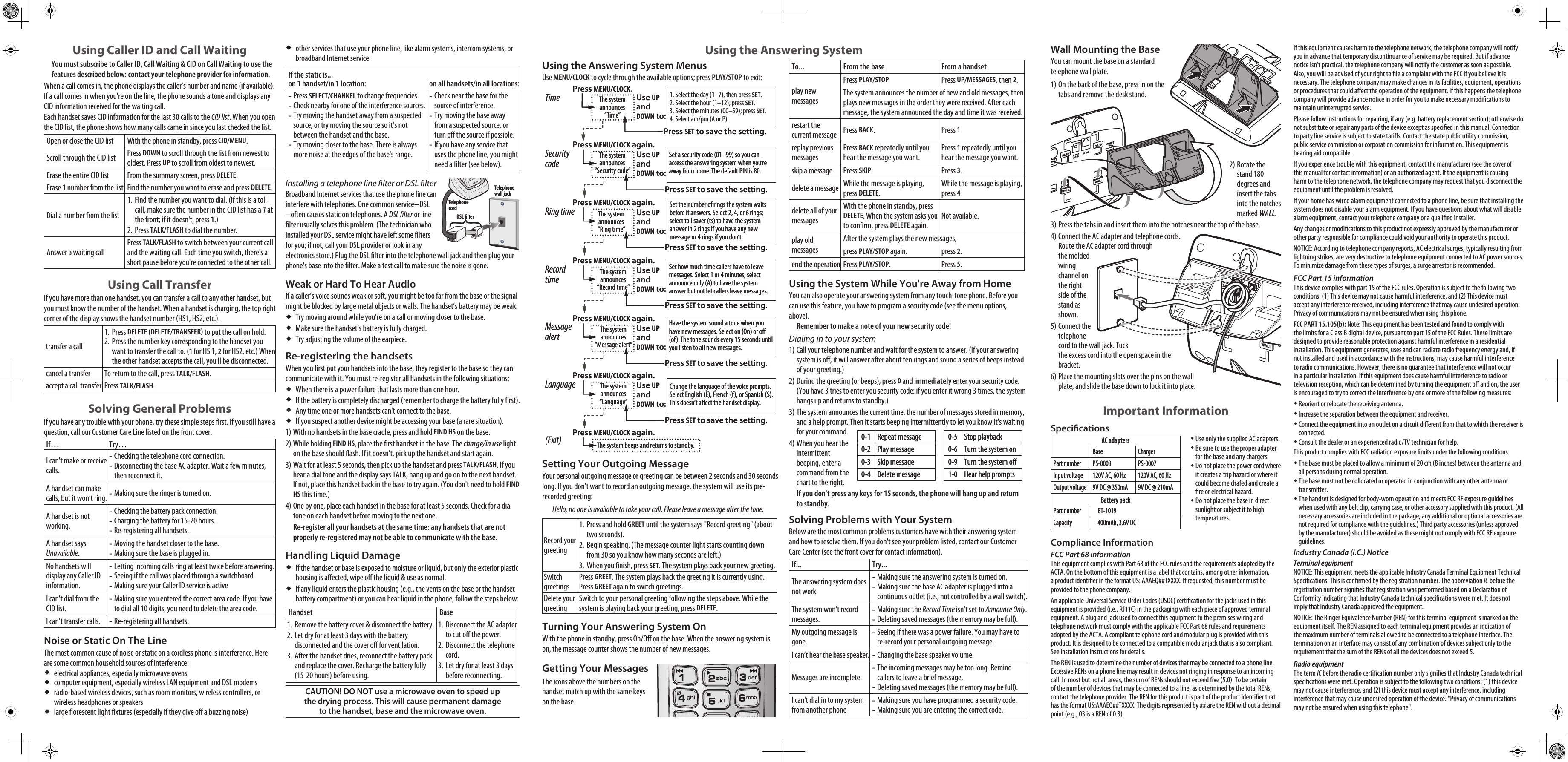Using Caller ID and Call WaitingYou must subscribe to Caller ID, Call Waiting &amp; CID on Call Waiting to use the features described below: contact your telephone provider for information.When a call comes in, the phone displays the caller’s number and name (if available). If a call comes in when you&apos;re on the line, the phone sounds a tone and displays any CID information received for the waiting call.Each handset saves CID information for the last 30 calls to the CID list. When you open the CID list, the phone shows how many calls came in since you last checked the list.Open or close the CID list With the phone in standby, press CID/MENU.Scroll through the CID list Press DOWN to scroll through the list from newest to oldest. Press UP to scroll from oldest to newest.Erase the entire CID list From the summary screen, press DELETE.Erase 1 number from the list Find the number you want to erase and press DELETE.Dial a number from the listFind the number you want to dial. (If this is a toll call, make sure the number in the CID list has a 1 at the front; if it doesn&apos;t, press 1.)Press TALK/FLASH to dial the number.1.2.Answer a waiting callPress TALK/FLASH to switch between your current call and the waiting call. Each time you switch, there&apos;s a short pause before you&apos;re connected to the other call.Using Call TransferIf you have more than one handset, you can transfer a call to any other handset, but you must know the number of the handset. When a handset is charging, the top right corner of the display shows the handset number (HS1, HS2, etc.). transfer a callPress DELETE (DELETE/TRANSFER to put the call on hold. Press the number key corresponding to the handset you want to transfer the call to. (1 for HS 1, 2 for HS2, etc.) When the other handset accepts the call, you&apos;ll be disconnected.1.2.cancel a transfer To return to the call, press TALK/FLASH. accept a call transfer Press TALK/FLASH.Solving General ProblemsIf you have any trouble with your phone, try these simple steps first. If you still have a question, call our Customer Care Line listed on the front cover.If… Try…I can&apos;t make or receive calls.Checking the telephone cord connection.Disconnecting the base AC adapter. Wait a few minutes, then reconnect it.--A handset can make calls, but it won’t ring. Making sure the ringer is turned on.-A handset is not working.Checking the battery pack connection.Charging the battery for 15-20 hours.Re-registering all handsets.---A handset says Unavailable.Moving the handset closer to the base.Making sure the base is plugged in.--No handsets will display any Caller ID information.Letting incoming calls ring at least twice before answering.Seeing if the call was placed through a switchboard.Making sure your Caller ID service is active---I can&apos;t dial from the CID list.Making sure you entered the correct area code. If you have to dial all 10 digits, you need to delete the area code.-I can’t transfer calls. Re-registering all handsets.-Noise or Static On The LineThe most common cause of noise or static on a cordless phone is interference. Here are some common household sources of interference:electrical appliances, especially microwave ovens computer equipment, especially wireless LAN equipment and DSL modemsradio-based wireless devices, such as room monitors, wireless controllers, or wireless headphones or speakerslarge florescent light fixtures (especially if they give off a buzzing noise)other services that use your phone line, like alarm systems, intercom systems, or broadband Internet serviceIf the static is...on 1 handset/in 1 location:  on all handsets/in all locations:Press SELECT/CHANNEL to change frequencies.Check nearby for one of the interference sources.Try moving the handset away from a suspected source, or try moving the source so it’s not between the handset and the base.Try moving closer to the base. There is always more noise at the edges of the base&apos;s range.----Check near the base for the source of interference.Try moving the base away from a suspected source, or turn off the source if possible.If you have any service that uses the phone line, you might need a filter (see below).---Installing a telephone line lter or DSL lterBroadband Internet services that use the phone line can interfere with telephones. One common service−DSL−often causes static on telephones. A DSL filter or line filter usually solves this problem. (The technician who installed your DSL service might have left some filters for you; if not, call your DSL provider or look in any electronics store.) Plug the DSL filter into the telephone wall jack and then plug your phone&apos;s base into the filter. Make a test call to make sure the noise is gone.Weak or Hard To Hear Audio If a caller’s voice sounds weak or soft, you might be too far from the base or the signal might be blocked by large metal objects or walls. The handset’s battery may be weak.Try moving around while you’re on a call or moving closer to the base.Make sure the handset’s battery is fully charged.Try adjusting the volume of the earpiece.Re-registering the handsetsWhen you first put your handsets into the base, they register to the base so they can communicate with it. You must re-register all handsets in the following situations:When there is a power failure that lasts more than one hour.If the battery is completely discharged (remember to charge the battery fully first).Any time one or more handsets can&apos;t connect to the base.If you suspect another device might be accessing your base (a rare situation).With no handsets in the base cradle, press and hold FIND HS on the base.While holding FIND HS, place the first handset in the base. The charge/in use light on the base should flash. If it doesn&apos;t, pick up the handset and start again.Wait for at least 5 seconds, then pick up the handset and press TALK/FLASH. If you hear a dial tone and the display says TALK, hang up and go on to the next handset. If not, place this handset back in the base to try again. (You don&apos;t need to hold FIND HS this time.)One by one, place each handset in the base for at least 5 seconds. Check for a dial tone on each handset before moving to the next one.Re-register all your handsets at the same time: any handsets that are not properly re-registered may not be able to communicate with the base.Handling Liquid DamageIf the handset or base is exposed to moisture or liquid, but only the exterior plastic housing is affected, wipe off the liquid &amp; use as normal.If any liquid enters the plastic housing (e.g., the vents on the base or the handset battery compartment) or you can hear liquid in the phone, follow the steps below:Handset BaseRemove the battery cover &amp; disconnect the battery. Let dry for at least 3 days with the battery disconnected and the cover off for ventilation.After the handset dries, reconnect the battery pack and replace the cover. Recharge the battery fully (15-20 hours) before using.1.2.3.Disconnect the AC adapter to cut off the power.Disconnect the telephone cord.Let dry for at least 3 days before reconnecting.1.2.3.CAUTION! DO NOT use a microwave oven to speed up the drying process. This will cause permanent damage to the handset, base and the microwave oven.1)2)3)4)Telephone cordTelephone wall jackDSL lterTelephone cordTelephone wall jackDSL lterUsing the Answering System MenusUse MENU/CLOCK to cycle through the available options; press PLAY/STOP to exit:Setting Your Outgoing MessageYour personal outgoing message or greeting can be between 2 seconds and 30 seconds long. If you don&apos;t want to record an outgoing message, the system will use its pre-recorded greeting:Hello, no one is available to take your call. Please leave a message after the tone.Record your greetingPress and hold GREET until the system says &quot;Record greeting&quot; (about two seconds).Begin speaking. (The message counter light starts counting down from 30 so you know how many seconds are left.)When you finish, press SET. The system plays back your new greeting.1.2.3.Switch greetingsPress GREET. The system plays back the greeting it is currently using. Press GREET again to switch greetings.Delete your greetingSwitch to your personal greeting following the steps above. While the system is playing back your greeting, press DELETE.Turning Your Answering System OnWith the phone in standby, press On/Off on the base. When the answering system is on, the message counter shows the number of new messages.Getting Your MessagesThe icons above the numbers on the handset match up with the same keys on the base. To... From the base From a handsetplay new messagesPress PLAY/STOPPress UP/MESSAGES, then 2. The system announces the number of new and old messages, then plays new messages in the order they were received. After each message, the system announced the day and time it was received. restart the current message Press BACK. Press 1replay previous messagesPress BACK repeatedly until you hear the message you want.Press 1 repeatedly until you hear the message you want.skip a message Press SKIP. Press 3. delete a message While the message is playing, press DELETE.While the message is playing, press 4 delete all of your messagesWith the phone in standby, press DELETE. When the system asks you to confirm, press DELETE again. Not available.play old messagesAfter the system plays the new messages, press PLAY/STOP again. press 2.end the operation Press PLAY/STOP.  Press 5.Using the System While You&apos;re Away from HomeYou can also operate your answering system from any touch-tone phone. Before you can use this feature, you have to program a security code (see the menu options, above).Remember to make a note of your new security code!Dialing in to your systemCall your telephone number and wait for the system to answer. (If your answering system is off, it will answer after about ten rings and sound a series of beeps instead of your greeting.)During the greeting (or beeps), press 0 and immediately enter your security code. (You have 3 tries to enter you security code: if you enter it wrong 3 times, the system hangs up and returns to standby.)The system announces the current time, the number of messages stored in memory, and a help prompt. Then it starts beeping intermittently to let you know it&apos;s waiting for your command. When you hear the intermittent beeping, enter a command from the chart to the right.If you don&apos;t press any keys for 15 seconds, the phone will hang up and return to standby.Solving Problems with Your SystemBelow are the most common problems customers have with their answering system and how to resolve them. If you don&apos;t see your problem listed, contact our Customer Care Center (see the front cover for contact information).If... Try...The answering system does not work.Making sure the answering system is turned on.Making sure the base AC adapter is plugged into a continuous outlet (i.e., not controlled by a wall switch).--The system won&apos;t record messages.Making sure the Record Time isn&apos;t set to Announce Only.Deleting saved messages (the memory may be full).--My outgoing message is gone.Seeing if there was a power failure. You may have to re-record your personal outgoing message.-I can’t hear the base speaker. Changing the base speaker volume.-Messages are incomplete.The incoming messages may be too long. Remind callers to leave a brief message.Deleting saved messages (the memory may be full).--I can&apos;t dial in to my system from another phoneMaking sure you have programmed a security code. Making sure you are entering the correct code.--1)2)3)4)Press MENU/CLOCK again.Press SET to save the setting.Use UPandDOWN to:Press MENU/CLOCK again.Press SET to save the setting.Use UPandDOWN to:Press MENU/CLOCK again.Press SET to save the setting.Use UPandDOWN to:Press MENU/CLOCK again.Press SET to save the setting.Use UPandDOWN to:Press MENU/CLOCK again.1. Select the day (1–7), then press SET.2. Select the hour (1–12); press SET.3. Select the minutes (00–59); press SET.4. Select am/pm (A or P).The system announces “Time”Press MENU/CLOCK.Set a security code (01–99) so you can access the answering system when you’re away from home. The default PIN is 80.The system announces “Security code”Set the number of rings the system waits before it answers. Select 2, 4, or 6 rings; select toll saver (ts) to have the system answer in 2 rings if you have any new message or 4 rings if you don’t.The system announces “Ring time”Set how much time callers have to leave messages. Select 1 or 4 minutes; select announce only (A) to have the system answer but not let callers leave messages.The system announces “Record time”Have the system sound a tone when you have new messages. Select on (On) or o (of). The tone sounds every 15 seconds until you listen to all new messages.The system announces “Message alert”Change the language of the voice prompts. Select English (E), French (f), or Spanish (S). This doesn’t aect the handset display.The system announces “Language”The system beeps and returns to standby.Press SET to save the setting.Use UPandDOWN to:Press MENU/CLOCK again.Press SET to save the setting.Use UPandDOWN to:TimeSecurity codeRing timeRecord timeMessagealertLanguage(Exit)Press MENU/CLOCK again.Press SET to save the setting.Use UPandDOWN to:Press MENU/CLOCK again.Press SET to save the setting.Use UPandDOWN to:Press MENU/CLOCK again.Press SET to save the setting.Use UPandDOWN to:Press MENU/CLOCK again.Press SET to save the setting.Use UPandDOWN to:Press MENU/CLOCK again.1. Select the day (1–7), then press SET.2. Select the hour (1–12); press SET.3. Select the minutes (00–59); press SET.4. Select am/pm (A or P).The system announces “Time”Press MENU/CLOCK.Set a security code (01–99) so you can access the answering system when you’re away from home. The default PIN is 80.The system announces “Security code”Set the number of rings the system waits before it answers. Select 2, 4, or 6 rings; select toll saver (ts) to have the system answer in 2 rings if you have any new message or 4 rings if you don’t.The system announces “Ring time”Set how much time callers have to leave messages. Select 1 or 4 minutes; select announce only (A) to have the system answer but not let callers leave messages.The system announces “Record time”Have the system sound a tone when you have new messages. Select on (On) or o (of). The tone sounds every 15 seconds until you listen to all new messages.The system announces “Message alert”Change the language of the voice prompts. Select English (E), French (f), or Spanish (S). This doesn’t aect the handset display.The system announces “Language”The system beeps and returns to standby.Press SET to save the setting.Use UPandDOWN to:Press MENU/CLOCK again.Press SET to save the setting.Use UPandDOWN to:TimeSecurity codeRing timeRecord timeMessagealertLanguage(Exit)PHONEBOOKCALLER ID/ MENUUPSPEAKERDOWNPHONEBOOKCALLER ID/ MENUUPSPEAKERDOWN0-1 Repeat message0-2 Play message0-3 Skip message0-4 Delete message0-5 Stop playback0-6 Turn the system on0-9 Turn the system off1-0 Hear help prompts0-1 Repeat message0-2 Play message0-3 Skip message0-4 Delete message0-5 Stop playback0-6 Turn the system on0-9 Turn the system off1-0 Hear help promptsUsing the Answering System  Wall Mounting the BaseYou can mount the base on a standard telephone wall plate.On the back of the base, press in on the tabs and remove the desk stand. Rotate the stand 180 degrees and insert the tabs into the notches marked WALL.Press the tabs in and insert them into the notches near the top of the base.Connect the AC adapter and telephone cords.  Route the AC adapter cord through the molded wiring channel on the right side of the stand as shown.Connect the telephone cord to the wall jack. Tuck the excess cord into the open space in the bracket.Place the mounting slots over the pins on the wall plate, and slide the base down to lock it into place.Important InformationSpecicationsUse only the supplied AC adapters.Be sure to use the proper adapter for the base and any chargers.Do not place the power cord where it creates a trip hazard or where it could become chafed and create a re or electrical hazard.Do not place the base in direct sunlight or subject it to high temperatures.Compliance InformationFCC Part 68 informationThis equipment complies with Part 68 of the FCC rules and the requirements adopted by the ACTA. On the bottom of this equipment is a label that contains, among other information, a product identier in the format US: AAAEQ##TXXXX. If requested, this number must be provided to the phone company.An applicable Universal Service Order Codes (USOC) certication for the jacks used in this equipment is provided (i.e., RJ11C) in the packaging with each piece of approved terminal equipment. A plug and jack used to connect this equipment to the premises wiring and telephone network must comply with the applicable FCC Part 68 rules and requirements adopted by the ACTA. A compliant telephone cord and modular plug is provided with this product. It is designed to be connected to a compatible modular jack that is also compliant. See installation instructions for details.The REN is used to determine the number of devices that may be connected to a phone line. Excessive RENs on a phone line may result in devices not ringing in response to an incoming call. In most but not all areas, the sum of RENs should not exceed ve (5.0). To be certain of the number of devices that may be connected to a line, as determined by the total RENs, contact the telephone provider. The REN for this product is part of the product identier that has the format US:AAAEQ##TXXXX. The digits represented by ## are the REN without a decimal point (e.g., 03 is a REN of 0.3).1)2)3)4)5)6)If this equipment causes harm to the telephone network, the telephone company will notify you in advance that temporary discontinuance of service may be required. But if advance notice isn&apos;t practical, the telephone company will notify the customer as soon as possible. Also, you will be advised of your right to le a complaint with the FCC if you believe it is necessary. The telephone company may make changes in its facilities, equipment, operations or procedures that could aect the operation of the equipment. If this happens the telephone company will provide advance notice in order for you to make necessary modications to maintain uninterrupted service.Please follow instructions for repairing, if any (e.g. battery replacement section); otherwise do not substitute or repair any parts of the device except as specied in this manual. Connection to party line service is subject to state taris. Contact the state public utility commission, public service commission or corporation commission for information. This equipment is hearing aid compatible.If you experience trouble with this equipment, contact the manufacturer (see the cover of this manual for contact information) or an authorized agent. If the equipment is causing harm to the telephone network, the telephone company may request that you disconnect the equipment until the problem is resolved. If your home has wired alarm equipment connected to a phone line, be sure that installing the system does not disable your alarm equipment. If you have questions about what will disable alarm equipment, contact your telephone company or a qualied installer.Any changes or modications to this product not expressly approved by the manufacturer or other party responsible for compliance could void your authority to operate this product.NOTICE: According to telephone company reports, AC electrical surges, typically resulting from lightning strikes, are very destructive to telephone equipment connected to AC power sources. To minimize damage from these types of surges, a surge arrestor is recommended.FCC Part 15 informationThis device complies with part 15 of the FCC rules. Operation is subject to the following two conditions: (1) This device may not cause harmful interference, and (2) This device must accept any interference received, including interference that may cause undesired operation. Privacy of communications may not be ensured when using this phone. FCC PART 15.105(b): Note: This equipment has been tested and found to comply with the limits for a Class B digital device, pursuant to part 15 of the FCC Rules. These limits are designed to provide reasonable protection against harmful interference in a residential installation. This equipment generates, uses and can radiate radio frequency energy and, if not installed and used in accordance with the instructions, may cause harmful interference to radio communications. However, there is no guarantee that interference will not occur in a particular installation. If this equipment does cause harmful interference to radio or television reception, which can be determined by turning the equipment o and on, the user is encouraged to try to correct the interference by one or more of the following measures:Reorient or relocate the receiving antenna.Increase the separation between the equipment and receiver. Connect the equipment into an outlet on a circuit dierent from that to which the receiver is connected.Consult the dealer or an experienced radio/TV technician for help.This product complies with FCC radiation exposure limits under the following conditions: The base must be placed to allow a minimum of 20 cm (8 inches) between the antenna and all persons during normal operation. The base must not be collocated or operated in conjunction with any other antenna or transmitter. The handset is designed for body-worn operation and meets FCC RF exposure guidelines when used with any belt clip, carrying case, or other accessory supplied with this product. (All necessary accessories are included in the package; any additional or optional accessories are not required for compliance with the guidelines.) Third party accessories (unless approved by the manufacturer) should be avoided as these might not comply with FCC RF exposure guidelines. Industry Canada (I.C.) NoticeTerminal equipmentNOTICE: This equipment meets the applicable Industry Canada Terminal Equipment Technical Specications. This is conrmed by the registration number. The abbreviation IC before the registration number signies that registration was performed based on a Declaration of Conformity indicating that Industry Canada technical specications were met. It does not imply that Industry Canada approved the equipment.NOTICE: The Ringer Equivalence Number (REN) for this terminal equipment is marked on the equipment itself. The REN assigned to each terminal equipment provides an indication of the maximum number of terminals allowed to be connected to a telephone interface. The termination on an interface may consist of any combination of devices subject only to the requirement that the sum of the RENs of all the devices does not exceed 5.Radio equipmentThe term IC before the radio certication number only signies that Industry Canada technical specications were met. Operation is subject to the following two conditions: (1) this device may not cause interference, and (2) this device must accept any interference, including interference that may cause undesired operation of the device. &quot;Privacy of communications may not be ensured when using this telephone&quot;.AC adaptersBase ChargerPart number PS-0003 PS-0007Input voltage 120V AC, 60 Hz 120V AC, 60 HzOutput voltage 9V DC @ 350mA 9V DC @ 210mABattery packPart number BT-1019Capacity 400mAh, 3.6V DCAC adaptersBase ChargerPart number PS-0003 PS-0007Input voltage 120V AC, 60 Hz 120V AC, 60 HzOutput voltage 9V DC @ 350mA 9V DC @ 210mABattery packPart number BT-1019Capacity 400mAh, 3.6V DC