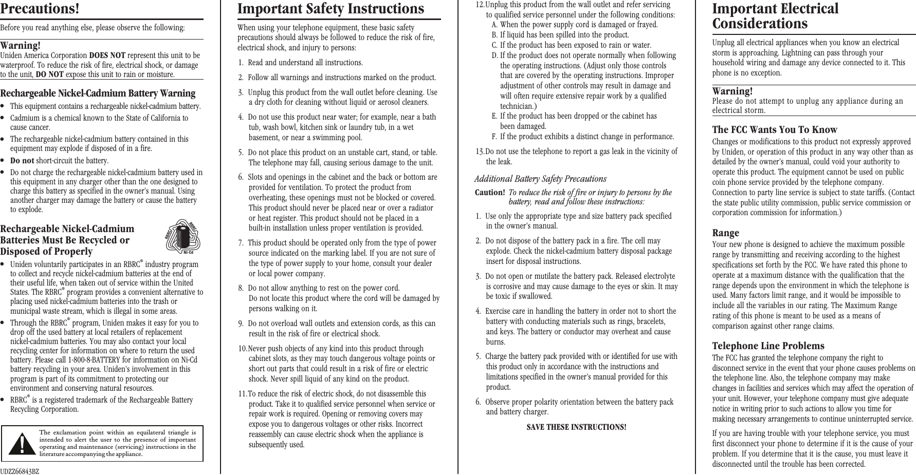 Precautions!Before you read anything else, please observe the following:Warning!Uniden America Corporation DOES NOT represent this unit to bewaterproof. To reduce the risk of fire, electrical shock, or damageto the unit, DO NOT expose this unit to rain or moisture.Rechargeable Nickel-Cadmium Battery Warning●This equipment contains a rechargeable nickel-cadmium battery.●Cadmium is a chemical known to the State of California tocause cancer.●The rechargeable nickel-cadmium battery contained in thisequipment may explode if disposed of in a fire.●Do not short-circuit the battery.●Do not charge the rechargeable nickel-cadmium battery used inthis equipment in any charger other than the one designed tocharge this battery as specified in the owner’s manual. Usinganother charger may damage the battery or cause the batteryto explode.Rechargeable Nickel-CadmiumBatteries Must Be Recycled orDisposed of Properly●Uniden voluntarily participates in an RBRC®industry programto collect and recycle nickel-cadmium batteries at the end oftheir useful life, when taken out of service within the UnitedStates. The RBRC®program provides a convenient alternative toplacing used nickel-cadmium batteries into the trash ormunicipal waste stream, which is illegal in some areas.●Through the RBRC®program, Uniden makes it easy for you todrop off the used battery at local retailers of replacementnickel-cadmium batteries. You may also contact your localrecycling center for information on where to return the usedbattery. Please call 1-800-8-BATTERY for information on Ni-Cdbattery recycling in your area. Uniden’s involvement in thisprogram is part of its commitment to protecting ourenvironment and conserving natural resources.●RBRC®is a registered trademark of the Rechargeable BatteryRecycling Corporation.UDZZ66843BZImportant Safety InstructionsWhen using your telephone equipment, these basic safetyprecautions should always be followed to reduce the risk of fire,electrical shock, and injury to persons:1. Read and understand all instructions.2. Follow all warnings and instructions marked on the product.3. Unplug this product from the wall outlet before cleaning. Usea dry cloth for cleaning without liquid or aerosol cleaners.4. Do not use this product near water; for example, near a bathtub, wash bowl, kitchen sink or laundry tub, in a wetbasement, or near a swimming pool.5. Do not place this product on an unstable cart, stand, or table.The telephone may fall, causing serious damage to the unit.6. Slots and openings in the cabinet and the back or bottom areprovided for ventilation. To protect the product fromoverheating, these openings must not be blocked or covered.This product should never be placed near or over a radiatoror heat register. This product should not be placed in abuilt-in installation unless proper ventilation is provided.7. This product should be operated only from the type of powersource indicated on the marking label. If you are not sure ofthe type of power supply to your home, consult your dealeror local power company.8. Do not allow anything to rest on the power cord.Do not locate this product where the cord will be damaged bypersons walking on it.9. Do not overload wall outlets and extension cords, as this canresult in the risk of fire or electrical shock.10.Never push objects of any kind into this product throughcabinet slots, as they may touch dangerous voltage points orshort out parts that could result in a risk of fire or electricshock. Never spill liquid of any kind on the product.11.To reduce the risk of electric shock, do not disassemble thisproduct. Take it to qualified service personnel when service orrepair work is required. Opening or removing covers mayexpose you to dangerous voltages or other risks. Incorrectreassembly can cause electric shock when the appliance issubsequently used.12.Unplug this product from the wall outlet and refer servicingto qualified service personnel under the following conditions:A. When the power supply cord is damaged or frayed.B. If liquid has been spilled into the product.C. If the product has been exposed to rain or water.D. If the product does not operate normally when followingthe operating instructions. (Adjust only those controlsthat are covered by the operating instructions. Improperadjustment of other controls may result in damage andwill often require extensive repair work by a qualifiedtechnician.)E. If the product has been dropped or the cabinet hasbeen damaged.F. If the product exhibits a distinct change in performance.13.Do not use the telephone to report a gas leak in the vicinity ofthe leak.Additional Battery Safety PrecautionsCaution! To reduce the risk of fire or injury to persons by thebattery, read and follow these instructions:1. Use only the appropriate type and size battery pack specifiedin the owner’s manual.2. Do not dispose of the battery pack in a fire. The cell mayexplode. Check the nickel-cadmium battery disposal packageinsert for disposal instructions.3. Do not open or mutilate the battery pack. Released electrolyteis corrosive and may cause damage to the eyes or skin. It maybe toxic if swallowed.4. Exercise care in handling the battery in order not to short thebattery with conducting materials such as rings, bracelets,and keys. The battery or conductor may overheat and causeburns.5. Charge the battery pack provided with or identified for use withthis product only in accordance with the instructions andlimitations specified in the owner’s manual provided for thisproduct.6. Observe proper polarity orientation between the battery packand battery charger.SAVE THESE INSTRUCTIONS!Important ElectricalConsiderationsUnplug all electrical appliances when you know an electricalstorm is approaching. Lightning can pass through yourhousehold wiring and damage any device connected to it. Thisphone is no exception.Warning!Please do not attempt to unplug any appliance during anelectrical storm.The FCC Wants You To KnowChanges or modifications to this product not expressly approvedby Uniden, or operation of this product in any way other than asdetailed by the owner’s manual, could void your authority tooperate this product. The equipment cannot be used on publiccoin phone service provided by the telephone company.Connection to party line service is subject to state tariffs. (Contactthe state public utility commission, public service commission orcorporation commission for information.)RangeYour new phone is designed to achieve the maximum possiblerange by transmitting and receiving according to the highestspecifications set forth by the FCC. We have rated this phone tooperate at a maximum distance with the qualification that therange depends upon the environment in which the telephone isused. Many factors limit range, and it would be impossible toinclude all the variables in our rating. The Maximum Rangerating of this phone is meant to be used as a means ofcomparison against other range claims.Telephone Line ProblemsThe FCC has granted the telephone company the right todisconnect service in the event that your phone causes problems onthe telephone line. Also, the telephone company may makechanges in facilities and services which may affect the operation ofyour unit. However, your telephone company must give adequatenotice in writing prior to such actions to allow you time formaking necessary arrangements to continue uninterrupted service.If you are having trouble with your telephone service, you mustfirst disconnect your phone to determine if it is the cause of yourproblem. If you determine that it is the cause, you must leave itdisconnected until the trouble has been corrected.The exclamation point within an equilateral triangle isintended to alert the user to the presence of importantoperating and maintenance (servicing) instructions in theliteratureaccompanyingtheappliance.