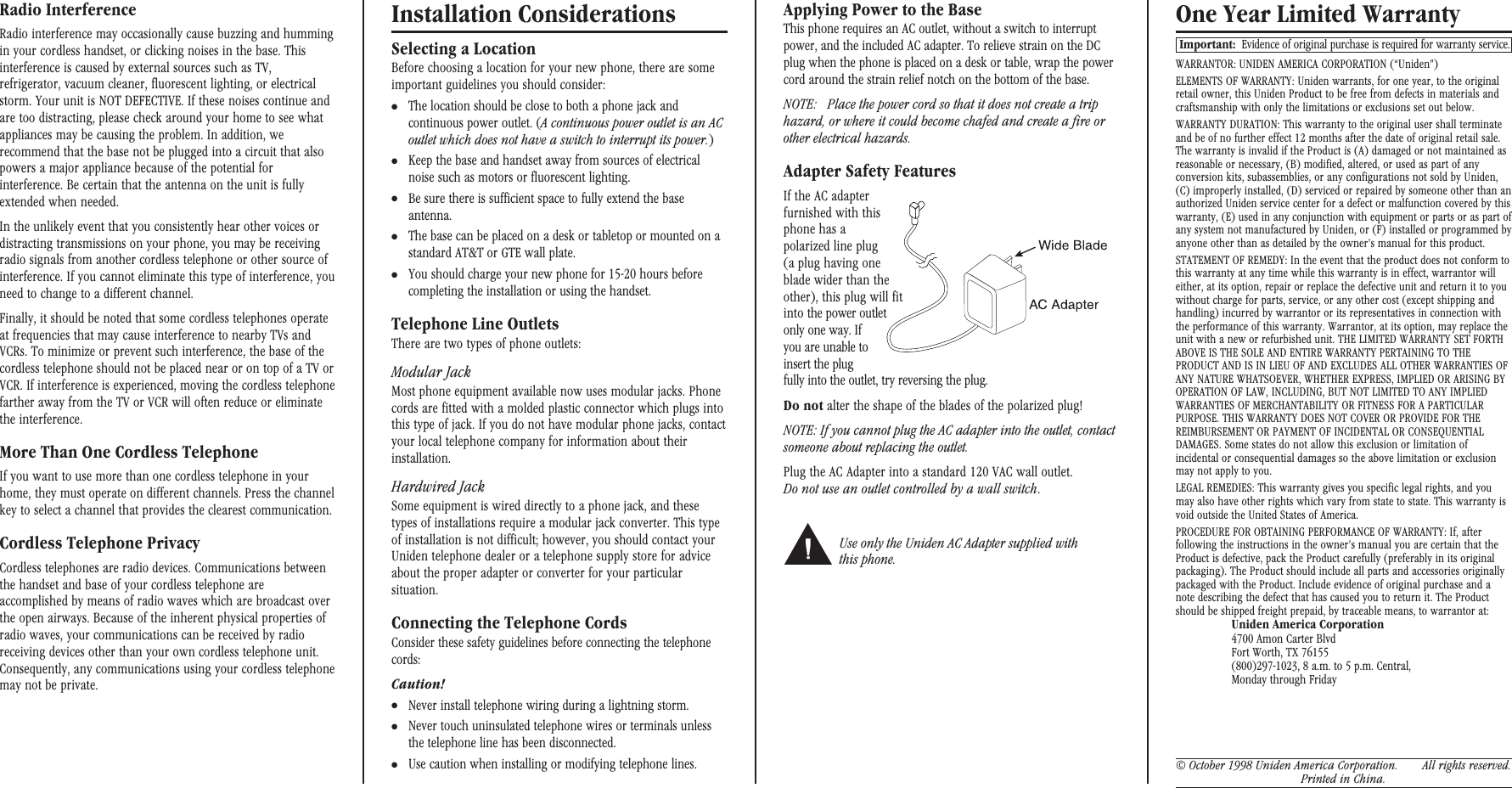 Radio InterferenceRadio interference may occasionally cause buzzing and hummingin your cordless handset, or clicking noises in the base. Thisinterference is caused by external sources such as TV,refrigerator, vacuum cleaner, fluorescent lighting, or electricalstorm. Your unit is NOT DEFECTIVE. If these noises continue andare too distracting, please check around your home to see whatappliances may be causing the problem. In addition, werecommend that the base not be plugged into a circuit that alsopowers a major appliance because of the potential forinterference. Be certain that the antenna on the unit is fullyextended when needed.In the unlikely event that you consistently hear other voices ordistracting transmissions on your phone, you may be receivingradio signals from another cordless telephone or other source ofinterference. If you cannot eliminate this type of interference, youneed to change to a different channel.Finally, it should be noted that some cordless telephones operateat frequencies that may cause interference to nearby TVs andVCRs. To minimize or prevent such interference, the base of thecordless telephone should not be placed near or on top of a TV orVCR. If interference is experienced, moving the cordless telephonefarther away from the TV or VCR will often reduce or eliminatethe interference.More Than One Cordless TelephoneIf you want to use more than one cordless telephone in yourhome, they must operate on different channels. Press the channelkey to select a channel that provides the clearest communication.Cordless Telephone PrivacyCordless telephones are radio devices. Communications betweenthe handset and base of your cordless telephone areaccomplished by means of radio waves which are broadcast overthe open airways. Because of the inherent physical properties ofradio waves, your communications can be received by radioreceiving devices other than your own cordless telephone unit.Consequently, any communications using your cordless telephonemay not be private.Installation ConsiderationsSelecting a LocationBefore choosing a location for your new phone, there are someimportant guidelines you should consider:●The location should be close to both a phone jack andcontinuous power outlet. (A continuous power outlet is an ACoutlet which does not have a switch to interrupt its power.)●Keep the base and handset away from sources of electricalnoise such as motors or fluorescent lighting.●Be sure there is sufficient space to fully extend the baseantenna.●The base can be placed on a desk or tabletop or mounted on astandard AT&amp;T or GTE wall plate.●You should charge your new phone for 15-20 hours beforecompleting the installation or using the handset.Telephone Line OutletsThere are two types of phone outlets:Modular JackMost phone equipment available now uses modular jacks. Phonecords are fitted with a molded plastic connector which plugs intothis type of jack. If you do not have modular phone jacks, contactyour local telephone company for information about theirinstallation.Hardwired JackSome equipment is wired directly to a phone jack, and thesetypes of installations require a modular jack converter. This typeof installation is not difficult; however, you should contact yourUniden telephone dealer or a telephone supply store for adviceabout the proper adapter or converter for your particularsituation.Connecting the Telephone CordsConsider these safety guidelines before connecting the telephonecords:Caution!●Never install telephone wiring during a lightning storm.●Never touch uninsulated telephone wires or terminals unlessthe telephone line has been disconnected.●Use caution when installing or modifying telephone lines.Applying Power to the BaseThis phone requires an AC outlet, without a switch to interruptpower, and the included AC adapter. To relieve strain on the DCplug when the phone is placed on a desk or table, wrap the powercord around the strain relief notch on the bottom of the base.NOTE: Place the power cord so that it does not create a triphazard, or where it could become chafed and create a fire orother electrical hazards.Adapter Safety FeaturesIf the AC adapterfurnished with thisphone has apolarized line plug(a plug having oneblade wider than theother), this plug will fitinto the power outletonly one way. Ifyou are unable toinsert the plugfully into the outlet, try reversing the plug.Do not alter the shape of the blades of the polarized plug!NOTE: If you cannot plug the AC adapter into the outlet, contactsomeone about replacing the outlet.Plug the AC Adapter into a standard 120 VAC wall outlet.Do not use an outlet controlled by a wall switch.Use only the Uniden AC Adapter supplied withthis phone.One Year Limited WarrantyImportant: Evidence of original purchase is required for warranty service.WARRANTOR: UNIDEN AMERICA CORPORATION (“Uniden”)ELEMENTS OF WARRANTY: Uniden warrants, for one year, to the originalretail owner, this Uniden Product to be free from defects in materials andcraftsmanship with only the limitations or exclusions set out below.WARRANTY DURATION: This warranty to the original user shall terminateand be of no further effect 12 months after the date of original retail sale.The warranty is invalid if the Product is (A) damaged or not maintained asreasonable or necessary, (B) modified, altered, or used as part of anyconversion kits, subassemblies, or any configurations not sold by Uniden,(C) improperly installed, (D) serviced or repaired by someone other than anauthorized Uniden service center for a defect or malfunction covered by thiswarranty, (E) used in any conjunction with equipment or parts or as part ofany system not manufactured by Uniden, or (F) installed or programmed byanyone other than as detailed by the owner’s manual for this product.STATEMENT OF REMEDY: In the event that the product does not conform tothis warranty at any time while this warranty is in effect, warrantor willeither, at its option, repair or replace the defective unit and return it to youwithout charge for parts, service, or any other cost (except shipping andhandling) incurred by warrantor or its representatives in connection withthe performance of this warranty. Warrantor, at its option, may replace theunit with a new or refurbished unit. THE LIMITED WARRANTY SET FORTHABOVE IS THE SOLE AND ENTIRE WARRANTY PERTAINING TO THEPRODUCT AND IS IN LIEU OF AND EXCLUDES ALL OTHER WARRANTIES OFANY NATURE WHATSOEVER, WHETHER EXPRESS, IMPLIED OR ARISING BYOPERATION OF LAW, INCLUDING, BUT NOT LIMITED TO ANY IMPLIEDWARRANTIES OF MERCHANTABILITY OR FITNESS FOR A PARTICULARPURPOSE. THIS WARRANTY DOES NOT COVER OR PROVIDE FOR THEREIMBURSEMENT OR PAYMENT OF INCIDENTAL OR CONSEQUENTIALDAMAGES. Some states do not allow this exclusion or limitation ofincidental or consequential damages so the above limitation or exclusionmay not apply to you.LEGAL REMEDIES: This warranty gives you specific legal rights, and youmay also have other rights which vary from state to state. This warranty isvoid outside the United States of America.PROCEDURE FOR OBTAINING PERFORMANCE OF WARRANTY: If, afterfollowing the instructions in the owner’s manual you are certain that theProduct is defective, pack the Product carefully (preferably in its originalpackaging). The Product should include all parts and accessories originallypackaged with the Product. Include evidence of original purchase and anote describing the defect that has caused you to return it. The Productshould be shipped freight prepaid, by traceable means, to warrantor at:Uniden America Corporation4700 Amon Carter BlvdFort Worth, TX 76155(800)297-1023, 8 a.m. to 5 p.m. Central,Monday through Friday© October 1998 Uniden America Corporation. All rights reserved.Printed in China.