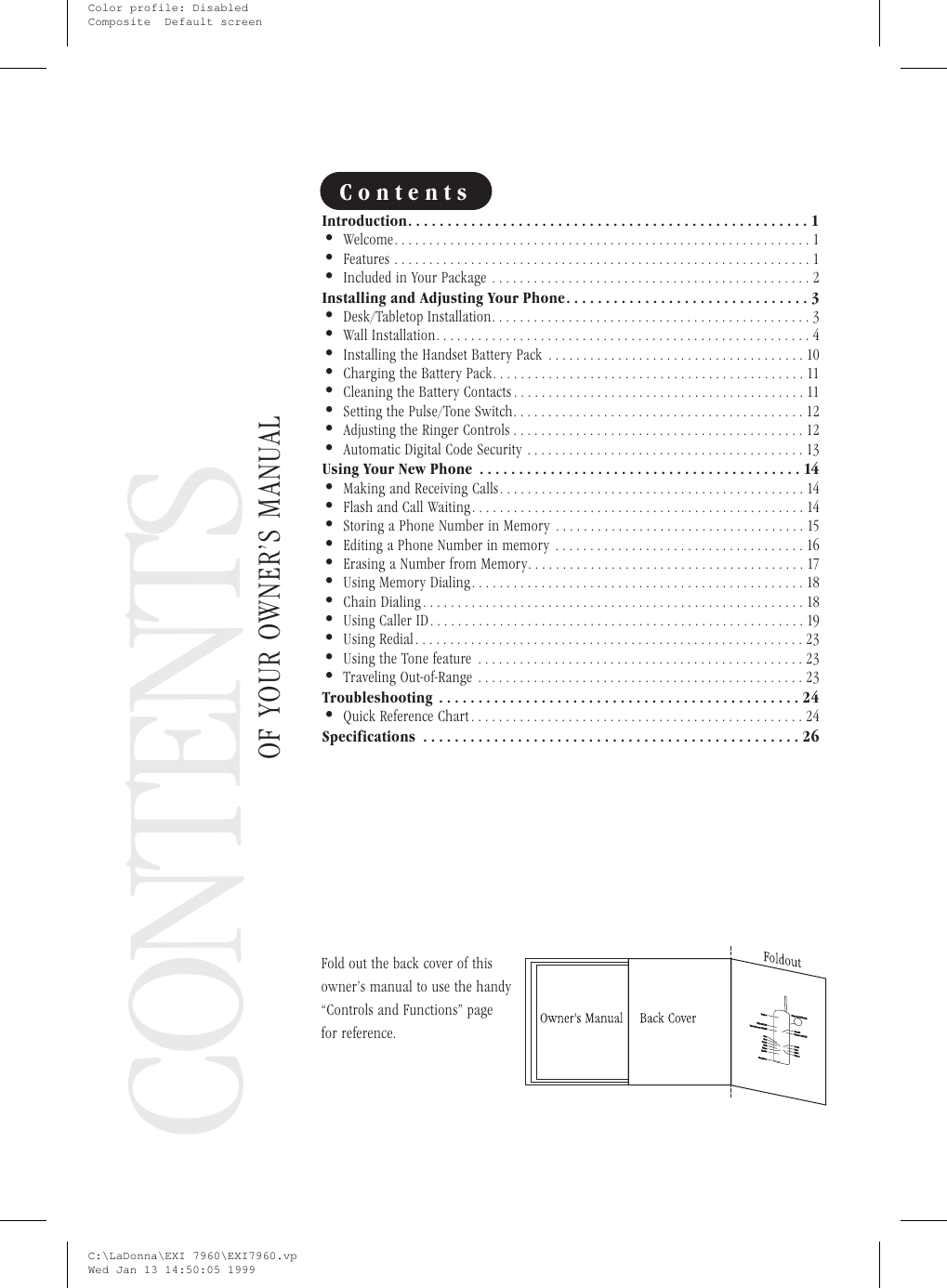 CONTENTSOF YOUR OWNER’S MANUALContentsIntroduction...................................................1•Welcome............................................................1•Features ............................................................1•Included in Your Package ..............................................2Installing and Adjusting Your Phone...............................3•Desk/Tabletop Installation..............................................3•Wall Installation......................................................4•Installing the Handset Battery Pack .....................................10•Charging the Battery Pack.............................................11•Cleaning the Battery Contacts ..........................................11•Setting the Pulse/Tone Switch..........................................12•Adjusting the Ringer Controls ..........................................12•Automatic Digital Code Security ........................................13Using Your New Phone .........................................14•Making and Receiving Calls............................................14•Flash and Call Waiting................................................14•Storing a Phone Number in Memory ....................................15•Editing a Phone Number in memory ....................................16•Erasing a Number from Memory........................................17•Using Memory Dialing................................................18•Chain Dialing.......................................................18•Using Caller ID......................................................19•Using Redial........................................................23•Using the Tone feature ...............................................23•Traveling Out-of-Range ...............................................23Troubleshooting ..............................................24•Quick Reference Chart................................................24Specifications ................................................26Fold out the back cover of thisowner’s manual to use the handy“Controls and Functions” pagefor reference.C:\LaDonna\EXI 7960\EXI7960.vpWed Jan 13 14:50:05 1999Color profile: DisabledComposite  Default screen