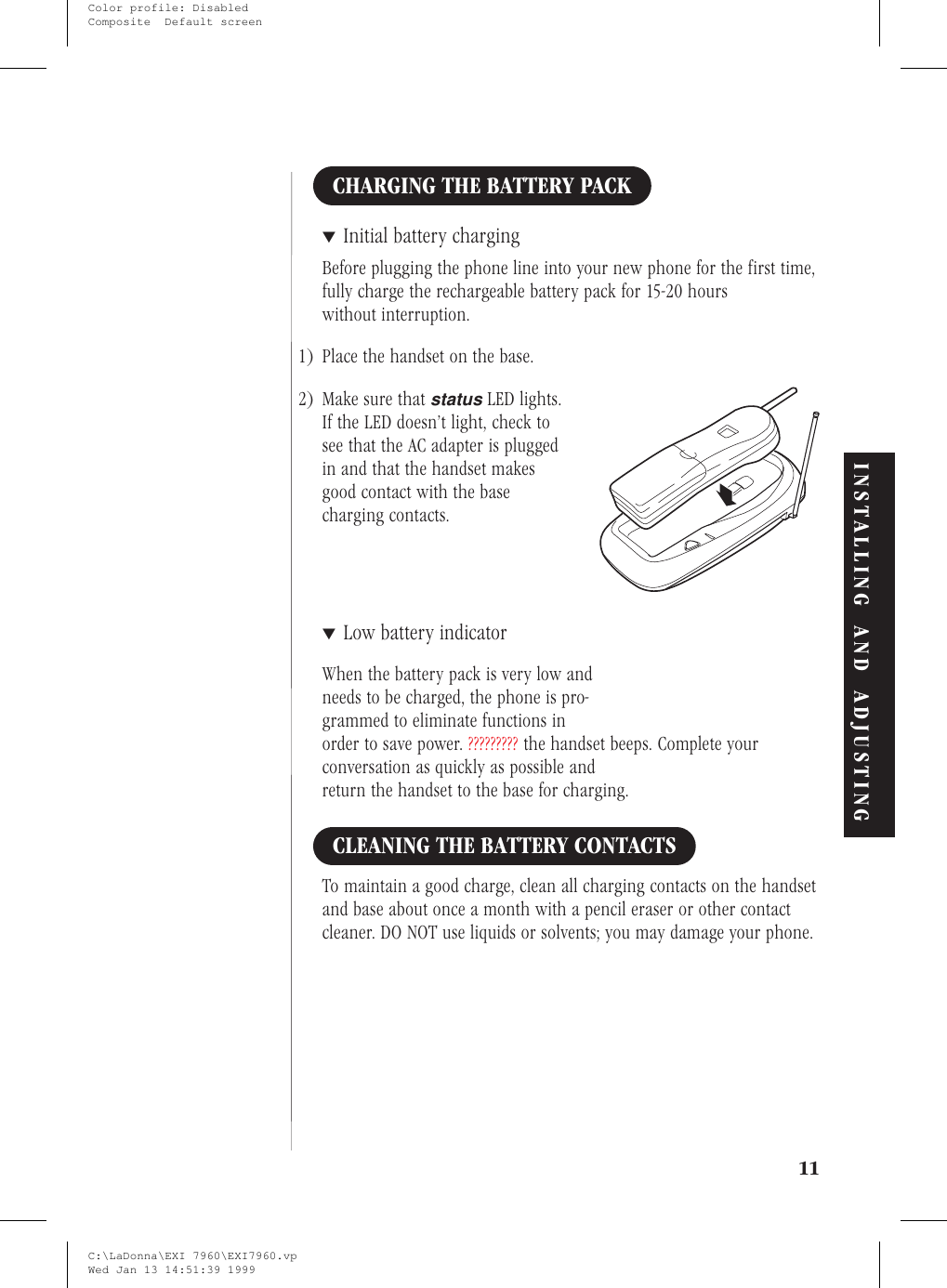 CHARGING THE BATTERY PACK▼Initial battery chargingBefore plugging the phone line into your new phone for the first time,fully charge the rechargeable battery pack for 15-20 hourswithout interruption.1) Place the handset on the base.2) Make sure thatstatusLED lights.If the LED doesn’t light, check tosee that the AC adapter is pluggedin and that the handset makesgood contact with the basecharging contacts.▼Low battery indicatorWhen the battery pack is very low andneeds to be charged, the phone is pro-grammed to eliminate functions inorder to save power. ????????? the handset beeps. Complete yourconversation as quickly as possible andreturn the handset to the base for charging.CLEANING THE BATTERY CONTACTSTo maintain a good charge, clean all charging contacts on the handsetand base about once a month with a pencil eraser or other contactcleaner. DO NOT use liquids or solvents; you may damage your phone.11INSTALLING AND ADJUSTINGC:\LaDonna\EXI 7960\EXI7960.vpWed Jan 13 14:51:39 1999Color profile: DisabledComposite  Default screen